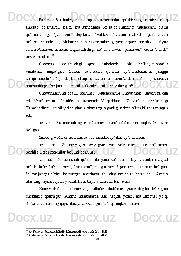 Pahlavon.Bu   harbiy   rutbaning   xorazmshohlar   qo‘shinidagi   o‘rnini   to‘liq
aniqlab   bo‘lmaydi.   Ba’zi   ma’lumotlarga   ko‘ra,qo‘shinning   muqaddam   qismi
qo‘mondoniga   “pahlavon”   deyilardi.   “Pahlavon”unvoni   malikdan   past   unvon
bo‘lishi   mumkinki,   Muhammad   xorazmshohning   jazo   organi   boshlig‘i     Ayoz
Jahon  Pahlavon   ismidan  anglashilishiga  ko‘ra,  u  avval   “pahlavon”  keyin  “malik”
unvonini olgan 22
.
Chovush   –   qo‘shindagi     quyi     rutbalardan     biri     bo‘lib,uchoparlik
vazifasini   anglatgan.   Sulton   Jaloliddin   qo‘shin   qo‘mondonlarini   jangga
chaqirmoqchi bo‘lganida, bu   chaqiriq   uchun   pahlavonlardan   tashqari,   chovush
mansabidagi  (serjant,  unter-ofitser) zobitlarni ham yuborgan 23
.
Chovushlarning   boshi,   boshlig‘i   “Muqaddam-i   Chovushon”   unvoniga   ega
edi. Misol uchun   Jaloliddin   xorazmshoh   Muqaddam-i   Chovushon   vazifasidagi
Kamoliddinni, ismoiliy fidoiylarini xizmatga olganligi uchun o‘lim bilan jazolagan
edi.
Jandor   –   Bu   mansab   egasi   sultonning   qurol-aslahalarini   saqlovchi   odam
bo‘lgan.
Sarxang – Xorazmshohlarda 500 kishilik qo‘shin qo‘mondoni.
Jamaqdor   –   Sultonning   shaxsiy   gvardiyasi   yoki   mamluklari   bo‘linmasi
boshlig‘i, xos soqchilar bo‘limi boshlig‘i.
Jaloliddin   Xorazmshoh   qo‘shinida   yana   ko‘plab   harbiy   unvonlar   mavjud
bo‘lib,   bular   “alp”,   “xon”,   “xos   xon”,   sungur   xon   degan   unvonlar   ham   bo‘lgan.
Sulton jangda o‘zini  ko‘rsatgan  amirlarga  shunday  unvonlar  berar  edi.   Ammo
ularning   aynan qanday vazifalarni bajarishlari ma’lum emas.
Xorazmshohlar   qo‘shinidagi   rutbalar   shubhasiz   yuqoridagilar   bilangina
cheklanib   qolmagan.   Ammo   manbalarda   ular   haqida   yetarli   ma’lumotlar   yo‘q.
Ba’zi unvonlarning qaysi darajada ekanligini to‘liq aniqlay olmaymiz.
22
  An-Nasaviy. Sulton Jaloliddin Manguberdi hayoti tafsiloti. -B.43.
23
  An-Nasaviy. Sulton Jaloliddin Manguberdi hayoti tafsiloti. -B.70
20 