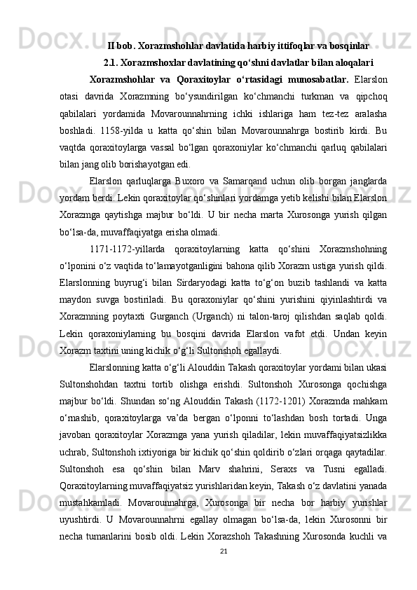 II bob. Xorazmshohlar davlatida harbiy ittifoqlar va bosqinlar
2.1. Xorazmshoxlar davlatining qo‘shni davlatlar bilan aloqalari
Xorazmshohlar   va   Qoraxitoylar   o‘rtasidagi   munosabatlar.   Elarslon
otasi   davrida   Xorazmning   bo‘ysundirilgan   ko‘chmanchi   turkman   va   qipchoq
qabilalari   yordamida   Movarounnahrning   ichki   ishlariga   ham   tez-tez   aralasha
boshladi.   1158-yilda   u   katta   qo‘shin   bilan   Movarounnahrga   bostirib   kirdi.   Bu
vaqtda   qoraxitoylarga   vassal   bo‘lgan   qoraxoniylar   ko‘chmanchi   qarluq   qabilalari
bilan jang olib borishayotgan edi.
Elarslon   qarluqlarga   Buxoro   va   Samarqand   uchun   olib   borgan   janglarda
yordam berdi. Lekin qoraxitoylar qo‘shinlari yordamga yetib kelishi bilan Elarslon
Xorazmga   qaytishga   majbur   bo‘ldi.   U   bir   necha   marta   Xurosonga   yurish   qilgan
bo‘lsa-da, muvaffaqiyatga erisha olmadi.
1171-1172-yillarda   qoraxitoylarning   katta   qo‘shini   Xorazmshohning
o‘lponini o‘z vaqtida to‘lamayotganligini bahona qilib Xorazm ustiga yurish qildi.
Elarslonning   buyrug‘i   bilan   Sirdaryodagi   katta   to‘g‘on   buzib   tashlandi   va   katta
maydon   suvga   bostiriladi.   Bu   qoraxoniylar   qo‘shini   yurishini   qiyinlashtirdi   va
Xorazmning   poytaxti   Gurganch   (Urganch)   ni   talon-taroj   qilishdan   saqlab   qoldi.
Lekin   qoraxoniylarning   bu   bosqini   davrida   Elarslon   vafot   etdi.   Undan   keyin
Xorazm taxtini uning kichik o‘g‘li Sultonshoh egallaydi.
Elarslonning katta o‘g‘li Alouddin Takash qoraxitoylar yordami bilan ukasi
Sultonshohdan   taxtni   tortib   olishga   erishdi.   Sultonshoh   Xurosonga   qochishga
majbur   bo‘ldi.   Shundan   so‘ng   Alouddin   Takash   (1172-1201)   Xorazmda   mahkam
o‘rnashib,   qoraxitoylarga   va’da   bergan   o‘lponni   to‘lashdan   bosh   tortadi.   Unga
javoban   qoraxitoylar   Xorazmga   yana   yurish   qiladilar,   lekin   muvaffaqiyatsizlikka
uchrab, Sultonshoh ixtiyoriga bir kichik qo‘shin qoldirib o‘zlari orqaga qaytadilar.
Sultonshoh   esa   qo‘shin   bilan   Marv   shahrini,   Seraxs   va   Tusni   egalladi.
Qoraxitoylarning muvaffaqiyatsiz yurishlaridan keyin, Takash o‘z davlatini yanada
mustahkamladi.   Movarounnahrga,   Xurosonga   bir   necha   bor   harbiy   yurishlar
uyushtirdi.   U   Movarounnahrni   egallay   olmagan   bo‘lsa-da,   lekin   Xurosonni   bir
necha   tumanlarini   bosib   oldi.   Lekin   Xorazshoh   Takashning   Xurosonda   kuchli   va
21 