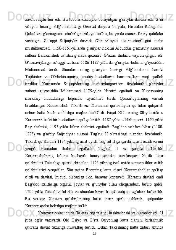 xavfli   raqibi   bor   edi.   Bu   tobora   kuchayib   borayotgan   g‘uriylar   davlati   edi.   G‘ur
viloyati   hozirgi   Afg‘onistondagi   Gerirud   daryosi   bo‘yida,   Hirotdan   Balxgacha,
Qobuldan g‘aznagacha  cho‘zilgan viloyat bo‘lib, bu yerda asosan  forsiy qabilalar
yashagan.   So‘nggi   Saljuqiylar   davrida   G‘ur   viloyati   o‘z   mustaqilligini   ancha
mustahkamladi. 1150-1151-yillarda g‘uriylar  hokimi  Alouddin g‘aznaviy  sulosasi
sultoni   Bahromshoh   ustidan   g‘alaba   qozonib,   G‘azna   shahrini   vayron   qilgan   edi.
G‘aznaviylarga   so‘nggi   zarbani   1186-1187-yillarda   g‘uriylar   hokimi   g‘iyosiddin
Muhammad   berdi.   Shundan   so‘ng   g‘uriylar   hozirgi   Afg‘onistonni   hamda
Tojikiston   va   O‘zbekistonning   janubiy   hududlarini   ham   ma’lum   vaqt   egallab
turdilar.   Xurosonda   Saljuqiylarning   kuchsizlanganidan   foydalanib,   g‘uriylar
sultoni   g‘iyosiddin   Muhammad   1175-yilda   Hirotni   egalladi   va   Xurosonning
markaziy   hududlariga   hujumlar   uyushtirib   turdi.   Qoraxitoylarning   vassali
hisoblangan   Xorazmshoh   Takash   esa   Xorazmni   qoraxitoylar   qo‘lidan   qutqarish
uchun   katta   kuch   sarflashga   majbur   bo‘O‘ldi.   Faqat   XII   asrning   80-yillarida   u
Xurosonni ba’zi bir hududlarini qo‘lga kiritdi. 1187-yilda u Nishopurni, 1192-yilda
Ray   shahrini,   1193-yilda   Marv   shahrini   egalladi.   Bag‘dod   xalifasi   Nasr   (1180-
1225)   va   g‘arbiy   Saljuqiylar   sultoni   Tug‘rul   II   o‘rtasidagi   nizodan   foydalanib,
Takash qo‘shinlari 1194-yilning mart oyida Tug‘rul II ga qarshi urush ochdi va uni
yengib   Hamadon   shahrini   egalladi.   Tug‘rul   II   esa   jangda   o‘ldirildi.
Xorazmshohning   tobora   kuchayib   borayotganidan   xavfsiragan   Xalifa   Nasr
qo‘shinlari Takashga qarshi chiqdilar. 1196-yilning iyul oyida xorazmliklar xalifa
qo‘shinlarini   yengdilar.   Shu   tariqa   Eronning   katta   qismi   Xorazmshohlar   qo‘liga
o‘tdi   va   davlati,   hududi   birdaniga   ikki   baravar   kengaydi.   Xorazm   davlati   endi
Bag‘dod   xalifasiga   tegishli   joylar   va   g‘uriylar   bilan   chegaradosh   bo‘lib   qoldi.
1200-yilda Takash vafot etdi va shundan keyin Iroqda xalq qo‘zg‘oloni ko‘tarildi.
Bu   yerdagi   Xorazm   qo‘shinlarining   katta   qismi   qirib   tashlandi,   qolganlari
Xurosongacha kelishga majbur bo‘ldi.
Xorazmshohlar ichida Takash eng talantli lashkarboshi va hukmdor edi. U
juda   og‘ir   vaziyatda   Old   Osiyo   va   O‘rta   Osiyoning   katta   qismini   birlashtirib
qudratli   davlat   tuzishga   muvaffaq   bo‘ldi.   Lekin   Takashning   katta   xatosi   shunda
22 