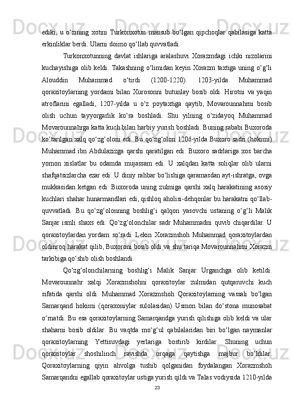 ediki,   u   o‘zining   xotini   Turkonxotun   mansub   bo‘lgan   qipchoqlar   qabilasiga   katta
erkinliklar berdi. Ularni doimo qo‘llab quvvatladi.
Turkonxotunning   davlat   ishlariga   aralashuvi   Xorazmdagi   ichki   nizolarini
kuchayishiga olib keldi. Takashning o‘limidan keyin Xorazm  taxtiga uning o‘g‘li
Alouddin   Muhammad   o‘tirdi   (1200-1220).   1203-yilda   Muhammad
qoraxitoylarning   yordami   bilan   Xurosonni   butunlay   bosib   oldi.   Hirotni   va   yaqin
atroflarini   egalladi,   1207-yilda   u   o‘z   poytaxtiga   qaytib,   Movarounnahrni   bosib
olish   uchun   tayyorgarlik   ko‘ra   boshladi.   Shu   yilning   o‘zidayoq   Muhammad
Movarounnahrga katta kuch bilan harbiy yurish boshladi. Buning sababi Buxoroda
ko‘tarilgan xalq qo‘zg‘oloni edi. Bu qo‘zg‘olon 1206-yilda Buxoro sadri (hokimi)
Muhammad   ibn   Abdulazizga   qarshi   qaratilgan   edi.   Buxoro   sadrlariga   xos   barcha
yomon   xislatlar   bu   odamda   mujassam   edi.   U   xalqdan   katta   soliqlar   olib   ularni
shafqatsizlarcha ezar edi. U diniy rahbar bo‘lishiga qaramasdan ayt-ishratga, ovga
mukkasidan   ketgan   edi.   Buxoroda   uning   zulmiga   qarshi   xalq   harakatining   asosiy
kuchlari shahar hunarmandlari edi, qishloq aholisi-dehqonlar bu harakatni qo‘llab-
quvvatladi.   Bu   qo‘zg‘olonning   boshlig‘i   qalqon   yasovchi   ustaning   o‘g‘li   Malik
Sanjar   ismli   shaxs   edi.   Qo‘zg‘olonchilar   sadr   Muhammadni   quvib   chiqardilar.   U
qoraxitoylardan   yordam   so‘radi.   Lekin   Xorazmshoh   Muhammad   qoraxitoylardan
oldinroq harakat qilib, Buxoroni bosib oldi va shu tariqa Movarounnahrni Xorazm
tarkibiga qo‘shib olish boshlandi.
Qo‘zg‘olonchilarning   boshlig‘i   Malik   Sanjar   Urganchga   olib   ketildi.
Movarounnahr   xalqi   Xorazmshohni   qoraxitoylar   zulmidan   qutqaruvchi   kuch
sifatida   qarshi   oldi.   Muhammad   Xorazmshoh   Qoraxitoylarning   vassali   bo‘lgan
Samarqand   hokimi   (qoraxoniylar   sulolasidan)   Usmon   bilan   do‘stona   munosabat
o‘rnatdi. Bu esa  qoraxitoylarning Samarqandga yurish qilishiga olib keldi va ular
shaharni   bosib   oldilar.   Bu   vaqtda   mo‘g‘ul   qabilalaridan   biri   bo‘lgan   naymanlar
qoraxitoylarning   Yettisuvdagi   yerlariga   bostirib   kirdilar.   Shuning   uchun
qoraxitoylar   shoshilinch   ravishda   orqaga   qaytishga   majbur   bo‘ldilar.
Qoraxitoylarning   qiyin   ahvolga   tushib   qolganidan   foydalangan   Xorazmshoh
Samarqandni egallab qoraxitoylar ustiga yurish qildi va Talas vodiysida 1210-yilda
23 
