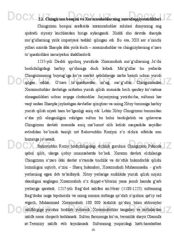 2.1. Chingizxon bosqini va Xorazmshohlarning muvafaqqiyatsizliklari
Chingizxon   bosqini   arafasida   xorazmshohlar   sulolasi   dunyoning   eng
qudratli   siyosiy   kuchlaridan   biriga   aylangandi.   Xuddi   shu   davrda   sharqda
mo‘g‘ullarning   yirik   imperiyasi   tashkil   qilingan   edi.   Bu   esa,   XIII   asr   o‘ninchi
yillari oxirida Sharqda ikki yirik kuch – xorazmshohlar va chingiziylarning o‘zaro
to‘qnashishlari zaruriyatini shakllantirdi.
1215-yili   Dashti   qipchoq   yurishida   Xorazmshoh   mo‘g‘ullarning   Jo‘chi
boshchiligidagi   harbiy   qo‘shiniga   duch   keladi.   Mo‘g‘ullar   bu   yerlarda
Chingizxonning   buyrug‘iga   ko‘ra   markit   qabilalariga   zarba   berish   uchun   yurish
qilgan   edilar.   O‘zaro   to‘qnashuvdan   so‘ng   mo‘g‘ullar   Chingizxondan
Xorazmshohlar   davlatiga   nisbatan   yurish   qilish   xususida   hech   qanday   ko‘rsatma
olmaganliklari   uchun   orqaga   chekindilar.   Jurjoniyning   yozishicha,   sultonni   har
vaqt undan Sharqda joylashgan davlatlar qiziqtirar va uning Xitoy tomoniga harbiy
yurish  qilish  niyati  ham  bo‘lganligi   aniq  edi. Lekin Xitoy  Chingizxon  tomonidan
o‘sha   yili   olinganligini   eshitgan   sulton   bu   holni   tasdiqlatish   va   qolaversa
Chingizxon   davlati   xususida   aniq   ma‘lumot   olib   kelish   maqsadida   sayidlar
avlodidan   bo‘lmish   taniqli   zot   Bahovuddin   Roziyni   o‘z   elchisi   sifatida   xon
huzuriga jo‘natadi.
Bahovuddin   Roziy   boshchiligidagi   elchilik   guruhini   Chingizxon   Pekinda
qabul   qilib,   ularga   ijobiy   munosabatda   bo‘ladi.   Xorazm   davlati   elchilariga
Chingizxon   o‘zaro   ikki   davlat   o‘rtasida   tinchlik   va   do‘stlik   hukmdorlik   qilishi
lozimligini   uqtirib,   o‘zini   -   Sharq   hukmdori,   Xorazmshoh   Muhammadni   -   g‘arb
yerlarning   egasi   deb   ta‘kidlaydi.   Xitoy   yerlariga   endilikda   yurish   qilish   nojoiz
ekanligini   anglagan   Xorazmshoh   o‘z   diqqat-e‘tiborini   yana   janub   hamda   g‘arb
yerlariga   qaratadi.   1217-yili   Bag‘dod   xalifasi   an-Nosir   (1180-1225)   sultonning
Bag‘dodni   unga   topshirishi   va  uning   nomini   xutbaga   qo‘shib   o‘qishini   qat‘iy   rad
etgach,   Muhammad   Xorazmshoh   100   000   kishilik   qo‘shin   bilan   abbosiylar
xalifaligiga   yurishni   boshlab   yuboradi.   Xorazmshohlar   tangalari   va   xutbalardan
xalifa nomi chiqarib tashlanadi. Sulton farmoniga ko‘ra, termizlik shayx Olamulk
at-Termiziy   xalifa   etib   tayinlanadi.   Sultonning   yuqoridagi   hatti-harakatlari
25 