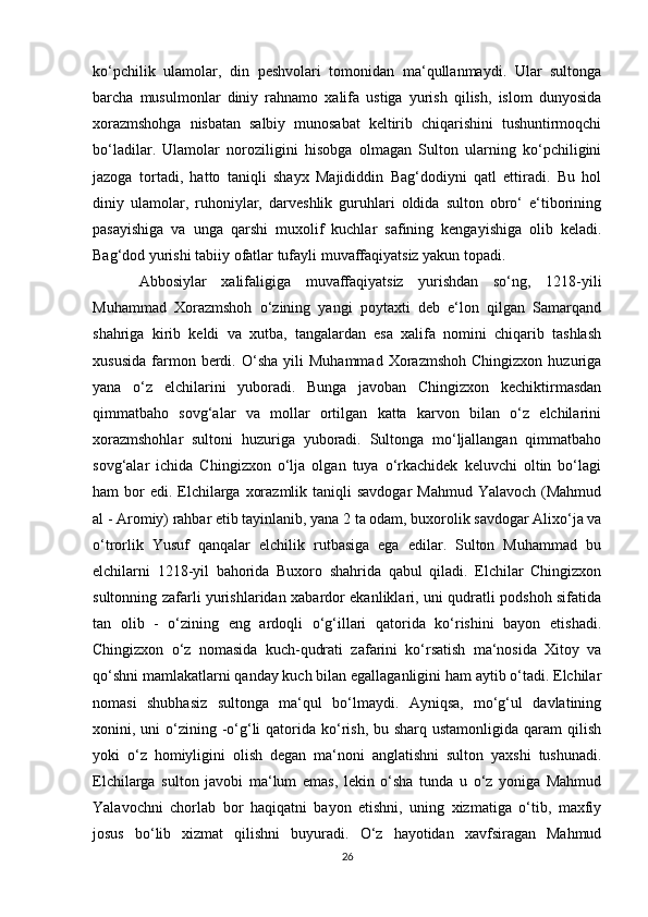 ko‘pchilik   ulamolar,   din   peshvolari   tomonidan   ma‘qullanmaydi.   Ular   sultonga
barcha   musulmonlar   diniy   rahnamo   xalifa   ustiga   yurish   qilish,   islom   dunyosida
xorazmshohga   nisbatan   salbiy   munosabat   keltirib   chiqarishini   tushuntirmoqchi
bo‘ladilar.   Ulamolar   noroziligini   hisobga   olmagan   Sulton   ularning   ko‘pchiligini
jazoga   tortadi,   hatto   taniqli   shayx   Majididdin   Bag‘dodiyni   qatl   ettiradi.   Bu   hol
diniy   ulamolar,   ruhoniylar,   darveshlik   guruhlari   oldida   sulton   obro‘   e‘tiborining
pasayishiga   va   unga   qarshi   muxolif   kuchlar   safining   kengayishiga   olib   keladi.
Bag‘dod yurishi tabiiy ofatlar tufayli muvaffaqiyatsiz yakun topadi.
Abbosiylar   xalifaligiga   muvaffaqiyatsiz   yurishdan   so‘ng,   1218-yili
Muhammad   Xorazmshoh   o‘zining   yangi   poytaxti   deb   e‘lon   qilgan   Samarqand
shahriga   kirib   keldi   va   xutba,   tangalardan   esa   xalifa   nomini   chiqarib   tashlash
xususida   farmon  berdi.  O‘sha   yili   Muhammad   Xorazmshoh   Chingizxon   huzuriga
yana   o‘z   elchilarini   yuboradi.   Bunga   javoban   Chingizxon   kechiktirmasdan
qimmatbaho   sovg‘alar   va   mollar   ortilgan   katta   karvon   bilan   o‘z   elchilarini
xorazmshohlar   sultoni   huzuriga   yuboradi.   Sultonga   mo‘ljallangan   qimmatbaho
sovg‘alar   ichida   Chingizxon   o‘lja   olgan   tuya   o‘rkachidek   keluvchi   oltin   bo‘lagi
ham  bor  edi.  Elchilarga xorazmlik  taniqli  savdogar  Mahmud Yalavoch  (Mahmud
al - Aromiy) rahbar etib tayinlanib, yana 2 ta odam, buxorolik savdogar Alixo‘ja va
o‘trorlik   Yusuf   qanqalar   elchilik   rutbasiga   ega   edilar.   Sulton   Muhammad   bu
elchilarni   1218-yil   bahorida   Buxoro   shahrida   qabul   qiladi.   Elchilar   Chingizxon
sultonning zafarli yurishlaridan xabardor ekanliklari, uni qudratli podshoh sifatida
tan   olib   -   o‘zining   eng   ardoqli   o‘g‘illari   qatorida   ko‘rishini   bayon   etishadi.
Chingizxon   o‘z   nomasida   kuch-qudrati   zafarini   ko‘rsatish   ma‘nosida   Xitoy   va
qo‘shni mamlakatlarni qanday kuch bilan egallaganligini ham aytib o‘tadi. Elchilar
nomasi   shubhasiz   sultonga   ma‘qul   bo‘lmaydi.   Ayniqsa,   mo‘g‘ul   davlatining
xonini, uni  o‘zining -o‘g‘li  qatorida ko‘rish, bu sharq ustamonligida  qaram  qilish
yoki   o‘z   homiyligini   olish   degan   ma‘noni   anglatishni   sulton   yaxshi   tushunadi.
Elchilarga   sulton   javobi   ma‘lum   emas,   lekin   o‘sha   tunda   u   o‘z   yoniga   Mahmud
Yalavochni   chorlab   bor   haqiqatni   bayon   etishni,   uning   xizmatiga   o‘tib,   maxfiy
josus   bo‘lib   xizmat   qilishni   buyuradi.   O‘z   hayotidan   xavfsiragan   Mahmud
26 
