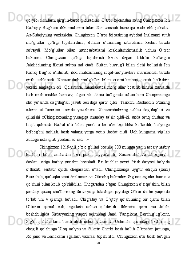 qo‘yib, elchilarni qirg‘in-barot qildiradilar. O‘tror fojeasidan so‘ng Chingizxon Ibn
Kafrojiy   Bug‘roni   ikki   mulozim   bilan   Xorazmshoh   huzuriga   elchi   etib   jo‘natdi.
As-Subqiyning  yozishicha,  Chingizxon   O‘tror   fojeasining   aybdori  Inalxonni  tutib
mo‘g‘ullar   qo‘liga   topshirishini,   elchilar   o‘limining   sabablarini   keskin   tarzda
so‘raydi.   Mo‘g‘ullar   bilan   munosabatlarni   keskinlashtirmaslik   uchun   O‘tror
hokimini   Chingizxon   qo‘liga   topshirish   kerak   degan   taklifni   ko‘targan
Jaloliddinning   fikrini   sulton   rad   etadi.   Sulton   buyrug‘i   bilan   elchi   bo‘lmish   Ibn
Kafroj   Bug‘ro   o‘ldirilib,   ikki   mulozimning   soqol-mo‘ylovlari   sharmandali   tarzda
qirib   tashlanadi.   Xorazmshoh   mo‘g‘ullar   bilan   ertami-kechmi,   urush   bo‘lishini
yaxshi   anglagan   edi.   Qolaversa,   mamlakatda   mo‘g‘ullar   bostirib   kirishi   xususida
turli   mish-mishlar   ham   avj   olgan   edi.   Nima   bo‘lganda   sulton   ham   Chingizxonga
shu   yo‘sinda   dag‘dag‘ali   javob   berishga   qaror   qildi.   Tarixchi   Rashiddin   o‘zining
«Jome   at-Tavorix»   asarida   yozishicha   Xorazmshohning   ushbu   dag‘dag‘asi   va
qilmishi   «Chingizxonning   yuragiga   shunday   ta‘sir   qildi-ki,   unda   ortiq   chidam   va
toqat   qolmadi.   Nafrat   o‘ti   bilan   yonib   u   bir   o‘zi   tepalikka   ko‘tarildi,   bo‘yniga
belbog‘ini   tashlab,   bosh   yalang   yerga   yotib   ibodat   qildi.   Uch   kungacha   yig‘lab
xudoga nola qilib yordam so‘radi...»
Chingizxon 1219-yili o‘z o‘g‘illari boshliq 200 mingga yaqin asosiy harbiy
kuchlari   bilan   anchadan   beri   puxta   tayyorlanib,   Xorazmshoh-Anushteginiylar
davlati   ustiga   harbiy   yurishni   boshladi.   Bu   kuchlar   yozni   Irtish   daryosi   bo‘yida
o‘tkazib,   sentabr   oyida   chegaradan   o‘tadi.   Chingizxonga   uyg‘ur   ediquti   (xoni)
Baurchak, qarluqlar xoni Arslonxon va Olmaliq hukmdori Sig‘noqteginlar ham o‘z
qo‘shini bilan kelib qo‘shildilar. Chegaradan o‘tgan Chingizxon o‘z qo‘shini bilan
janubiy   qozoq   cho‘llarining   Sirdaryoga   tutashgan   joyidagi   O‘tror   shahri   yaqinida
to‘lab   uni   4   qismga   bo‘ladi.   Chig‘atoy   va   O‘qtoy   qo‘shinning   bir   qismi   bilan
O‘trorni   qamal   etib,   egallash   uchun   qoldirildi.   Ikkinchi   qism   esa   Jo‘chi
boshchiligida   Sirdaryoning   yuqori   oqimidagi   Jand,   Yangikent,   Borchig‘lig‘kent,
Sig‘noq   shaharlarni   bosib   olish   uchun   yuborildi.   Uchinchi   qismidagi   besh   ming
chog‘li   qo‘shinga   Uloq   no‘yon   va   Suketu   Cherbi   bosh   bo‘lib   O‘trordan   janubga,
Xo‘jand  va Banokatni  egallash  vazifasi  topshirildi. Chingizxon  o‘zi  bosh  bo‘lgan
28 