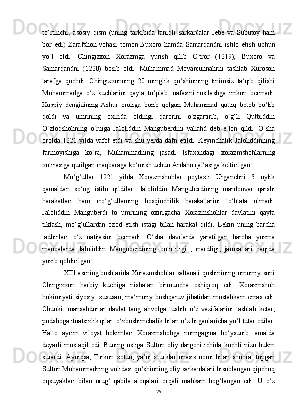 to‘rtinchi,   asosiy   qism   (uning   tarkibida   taniqli   sarkardalar   Jebe   va   Subutoy   ham
bor   edi)   Zarafshon   vohasi   tomon-Buxoro   hamda   Samarqandni   istilo   etish   uchun
yo‘l   oldi.   Chingizxon   Xorazmga   yurish   qilib   O‘tror   (1219),   Buxoro   va
Samarqandni   (1220)   bosib   oldi.   Muhammad   Movarounnahrni   tashlab   Xuroson
tarafga   qochdi.   Chingizxonning   20   minglik   qo‘shinining   tinimsiz   ta‘qib   qilishi
Muhammadga   o‘z   kuchlarini   qayta   to‘plab,   nafasini   rostlashga   imkon   bermadi.
Kaspiy   dengizining   Ashur   oroliga   borib   qolgan   Muhammad   qattiq   betob   bo‘lib
qoldi   va   umrining   oxirida   oldingi   qarorini   o‘zgartirib,   o‘g‘li   Qutbiddin
O‘zloqshohning   o‘rniga   Jaloliddin   Manguberdini   valiahd   deb   e‘lon   qildi.   O‘sha
orolda   1221   yilda   vafot   etdi   va   shu   yerda   dafn   etildi.   Keyinchalik   Jaloliddinning
farmoyishiga   ko‘ra,   Muhammadning   jasadi   Isfaxondagi   xorazmshohlarning
xotirasiga qurilgan maqbaraga ko‘mish uchun Ardahn qal‘asiga keltirilgan.
Mo‘g‘ullar   1221   yilda   Xorazmshohlar   poytaxti   Urganchni   5   oylik
qamaldan   so‘ng   istilo   qildilar.   Jaloliddin   Manguberdining   mardonvar   qarshi
harakatlari   ham   mo‘g‘ullarning   bosqinchilik   harakatlarini   to‘htata   olmadi.
Jaloliddin   Manguberdi   to   umrining   oxirigacha   Xorazmshohlar   davlatini   qayta
tiklash,   mo‘g‘ullardan   ozod   etish   istagi   bilan   harakat   qildi.   Lekin   uning   barcha
tadbirlari   o‘z   natijasini   bermadi.   O‘sha   davrlarda   yaratilgan   barcha   yozma
manbalarda   Jaloliddin   Manguberdining   botirliligi   ,   mardligi,   jarosatlari   haqida
yozib qoldirilgan.
XIII asrning boshlarida Xorazmshohlar saltanati qoshinining umumiy soni
Chingizxon   harbiy   kuchiga   nisbatan   birmuncha   oshiqroq   edi.   Xorazmshoh
hokimiyati siyosiy, xususan,  ma‘muriy boshqaruv jihatidan mustahkam  emas edi.
Chunki,   mansabdorlar   davlat   tang   ahvolga   tushib   o‘z   vazifalarini   tashlab   ketar,
podshoga itoatsizlik qilar, o‘zboshimchalik bilan o‘z bilganlaricha yo‘l tutar edilar.
Hatto   ayrim   viloyat   hokimlari   Xorazmshohga   nomigagina   bo‘ysunib,   amalda
deyarli   mustaqil   edi.   Buning   ustiga   Sulton   oliy   dargohi   ichida   kuchli   nizo   hukm
surardi.   Ayniqsa,   Turkon   xotun,   ya‘ni   «turklar   onasi»   nomi   bilan   shuhrat   topgan
Sulton Muhammadning volidasi qo‘shinning oliy sarkardalari hisoblangan qipchoq
oqsuyaklari   bilan   urug‘   qabila   aloqalari   orqali   mahkam   bog‘langan   edi.   U   o‘z
29 