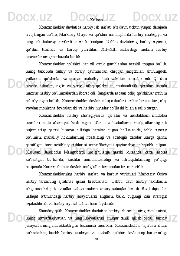 Xulosa
Xorazmshohlar davlatida harbiy ish san’ati o‘z davri uchun yuqori darajada
rivojlangan   bo‘lib,   Markaziy   Osiyo   va   qo‘shni   mintaqalarda   harbiy   strategiya   va
jang   taktikalariga   sezilarli   ta’sir   ko‘rsatgan.   Ushbu   davlatning   harbiy   siyosati,
qo‘shin   tuzilishi   va   harbiy   yurishlari   XII–XIII   asrlardagi   muhim   harbiy
jarayonlarning markazida bo‘ldi.
Xorazmshohlar   qo‘shini   har   xil   etnik   guruhlardan   tashkil   topgan   bo‘lib,
uning   tarkibida   turkiy   va   forsiy   qavmlardan   chiqqan   jangchilar,   shuningdek,
yollanma   qo‘shinlar   va   qisman   mahalliy   aholi   vakillari   ham   bor   edi.   Qo‘shin
piyoda   askarlar,   og‘ir   va   yengil   otliq   qo‘shinlar,   muhandislik   qismlari   hamda
maxsus harbiy bo‘linmalardan iborat edi. Janglarda asosan otliq qo‘shinlar muhim
rol  o‘ynagan bo‘lib, Xorazmshohlar  davlati otliq askarlari tezkor  harakatlari, o‘q-
yoydan mohirona foydalanishi va harbiy hiylalar qo‘llashi bilan ajralib turgan.
Xorazmshohlar   harbiy   strategiyasida   qal’alar   va   mustahkam   mudofaa
tizimlari   katta   ahamiyat   kasb   etgan.   Ular   o‘z   hududlarini   mo‘g‘ullarning   ilk
hujumlariga   qarshi   himoya   qilishga   harakat   qilgan   bo‘lsalar-da,   ichki   siyosiy
bo‘linish,   mahalliy   hokimlarning   itoatsizligi   va   strategik   xatolar   ularga   qarshi
qaratilgan   bosqinchilik   yurishlarini   muvaffaqiyatli   qaytarishga   to‘sqinlik   qilgan.
Xususan,   Jaloliddin   Manguberdi   mo‘g‘ullarga   qarshi   kurashda   katta   jasorat
ko‘rsatgan   bo‘lsa-da,   kuchlar   nomutanosibligi   va   ittifoqchilarning   yo‘qligi
natijasida Xorazmshohlar davlati mo‘g‘ullar tomonidan tor-mor etildi.
Xorazmshohlarning   harbiy   san’ati   va   harbiy   yurishlari   Markaziy   Osiyo
harbiy   tarixining   ajralmas   qismi   hisoblanadi.   Ushbu   davr   harbiy   taktikasini
o‘rganish   kelajak   avlodlar   uchun   muhim   tarixiy   saboqlar   beradi.   Bu   tadqiqotlar
nafaqat   o‘tmishdagi   harbiy   jarayonlarni   anglash,   balki   bugungi   kun   strategik
rejalashtirish va harbiy siyosat uchun ham foydalidir.
Shunday qilib, Xorazmshohlar davlatida harbiy ish san’atining rivojlanishi,
uning   muvaffaqiyatlari   va   mag‘lubiyatlarini   chuqur   tahlil   qilish   orqali   tarixiy
jarayonlarning   murakkabligini   tushunish   mumkin.   Xorazmshohlar   tajribasi   shuni
ko‘rsatadiki,   kuchli   harbiy   salohiyat   va   qudratli   qo‘shin   davlatning   barqarorligi
31 