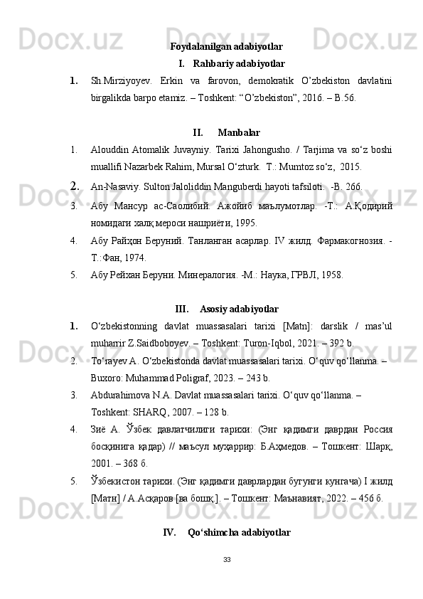 Foydalanilgan adabiyotlar
I. Rahbariy adabiyotlar
1. Sh.Mirziyoyev.   Erkin   va   farovon,   demokratik   O’zbekiston   davlatini
birgalikda barpo etamiz. – Toshkent: “O’zbekiston”, 2016. – B.56.
II. Manbalar
1. Alouddin   Atomalik   Juvayniy.   Tarixi   Jahongusho.   /   Tarjima   va   so‘z   boshi
muallifi Nazarbek Rahim, Mursal O‘zturk.  T.: Mumtoz so‘z,  2015.
2. An-Nasaviy. Sulton Jaloliddin Manguberdi hayoti tafsiloti.   - B . 266.
3. Абу   Мансур   ас-Саолибий.   Ажойиб   маълумотлар.   -Т.:   А.Қодирий
номидаги халқ мероси нашриёти, 1995. 
4. Абу   Райҳон   Беруний.   Танланган   асарлар.   IV   жилд.   Фармакогнозия.   -
Т.:Фан, 1974. 
5. Абу Рейхан Беруни. Минералогия. -М.: Наука, ГРВЛ, 1958. 
III. Asosiy adabiyotlar
1. O‘zbekistonning   davlat   muassasalari   tarixi   [Matn]:   darslik   /   mas’ul
muharrir Z.Saidboboyev. – Toshkent: Turon-Iqbol, 2021. – 392 b.
2. To‘rayev A.  O‘zbekistonda davlat muassasalari tarixi. O‘quv qo‘llanma. – 
Buxoro: Muhammad Poligraf, 2023. – 243 b.
3. Abdurahimova N.A. Davlat muassasalari tarixi. O‘quv qo‘llanma. – 
Toshkent: SHARQ, 2007. – 128 b.
4. Зиё   А.   Ўзбек   давлатчилиги   тарихи :   ( Энг   қадимги   даврдан   Россия
босқинига   қадар)   //   маъсул   муҳаррир:   Б.Аҳмедов.   –   Тошкент:   Шарқ,
2001. – 368 б.
5. Ўзбекистон тарихи. (Энг қадимги даврлардан бугунги кунгача) I жилд
[Матн] / А.Асқаров [ва бошқ.]. – Тошкент: Маънавият, 2022 . – 456 б.
IV. Qo‘shimcha adabiyotlar
33 