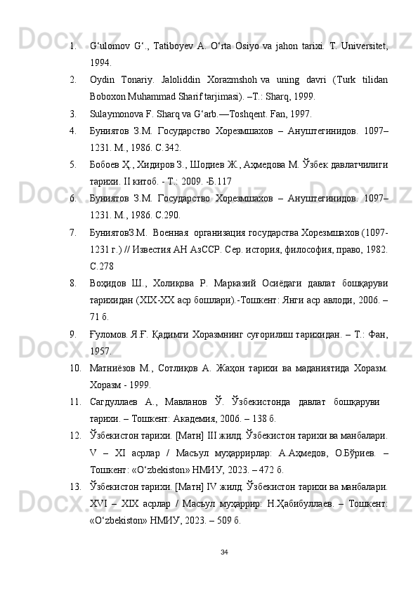1. G‘ulomov   G‘.,   Tatiboyev   A.   O‘rta   Osiyo   va   jahon   tarixi.   T.   Universitet,
1994. 
2. Oydin   Tonariy.   Jaloliddin   Xorazmshoh  va   uning   davri    (Turk   tilidan
Boboxon Muhammad Sharif tarjimasi). –T.: Sharq, 1999.
3. Sulaymonova F. Sharq va G‘arb.—Toshqent. Fan, 1997.  
4. Буниятов   З.М.   Государство   Хорезмшахов   –   Ануштегинидов.   1097–
1231. М., 1986. С. 342 .
5. Бобоев Ҳ., Хидиров З., Шодиев Ж., Аҳмедова М. Ўзбек давлатчилиги
тарихи. II китоб. - T.: 2009. -Б.117
6. Буниятов   З.М.   Государство   Хорезмшахов   –   Ануштегинидов.   1097–
1231. М., 1986. С.290.
7. БуниятовЗ.М.  Военная  организация государства Хорезмшахов (1097-
1231 г.) // Известия АН АзССР. Сер. история, философия, право, 1982.
C .278
8. Воҳидов   Ш.,   Холиқова   Р.   Марказий   Осиёдаги   давлат   бошқаруви
тарихидан (XIX-XX аср бошлари).-Тошкент: Янги аср авлоди, 2006. –
71 б.
9. Ғуломов. Я.Ғ. Қадимги Хоразмнинг суғорилиш тарихидан. – Т.: Фан,
1957. 
10. Матниёзов   М.,   Сотлиқов   А.   Жаҳон   тарихи   ва   маданиятида   Хоразм.
Хоразм - 1999. 
11. Сагдуллаев   А.,   Мавланов   Ў.   Ўзбекистонда   давлат   бошқаруви
тарихи. –   Т ошкент:  Академия, 2006.  – 138 б.
12. Ўзбекистон тарихи. [Матн] III жилд. Ўзбекистон тарихи ва манбалари.
V   –   Х I   асрлар   /   Масъул   муҳаррирлар:   А.Аҳмедов,   О.Бўриев.   –
Тошкент: «О‘ zbekiston » НМИУ, 2023. – 472 б.
13. Ўзбекистон тарихи. [Матн] I V  жилд. Ўзбекистон тарихи ва манбалари.
XVI   –   Х IX   асрлар   /   Масъул   муҳаррир:   Н.Ҳабибуллаев .   –   Тошкент:
«О‘ zbekiston » НМИУ, 2023. – 5 09  б.
34 