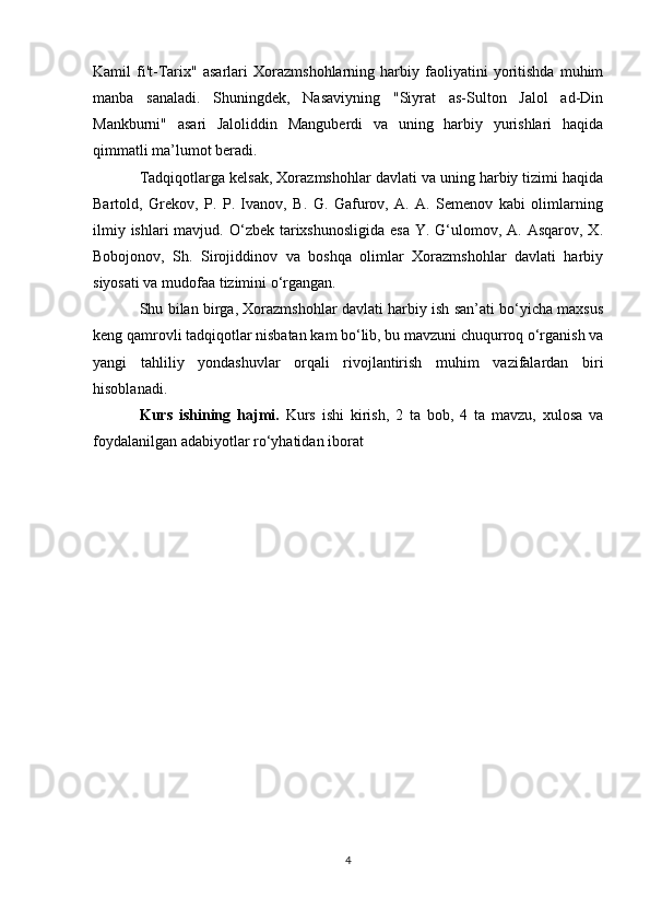 Kamil   fi't-Tarix"   asarlari   Xorazmshohlarning   harbiy   faoliyatini   yoritishda   muhim
manba   sanaladi.   Shuningdek,   Nasaviyning   "Siyrat   as-Sulton   Jalol   ad-Din
Mankburni"   asari   Jaloliddin   Manguberdi   va   uning   harbiy   yurishlari   haqida
qimmatli ma’lumot beradi.
Tadqiqotlarga kelsak, Xorazmshohlar davlati va uning harbiy tizimi haqida
Bartold,   Grekov,   P.   P.   Ivanov,   B.   G.   Gafurov,   A.   A.   Semenov   kabi   olimlarning
ilmiy ishlari  mavjud. O‘zbek tarixshunosligida  esa  Y. G‘ulomov, A. Asqarov,  X.
Bobojonov,   Sh.   Sirojiddinov   va   boshqa   olimlar   Xorazmshohlar   davlati   harbiy
siyosati va mudofaa tizimini o‘rgangan.
Shu bilan birga, Xorazmshohlar davlati harbiy ish san’ati bo‘yicha maxsus
keng qamrovli tadqiqotlar nisbatan kam bo‘lib, bu mavzuni chuqurroq o‘rganish va
yangi   tahliliy   yondashuvlar   orqali   rivojlantirish   muhim   vazifalardan   biri
hisoblanadi.
Kurs   ishining   hajmi.   Kurs   ishi   kirish,   2   ta   bob,   4   ta   mavzu,   xulosa   va
foydalanilgan adabiyotlar ro‘yhatidan iborat
4 