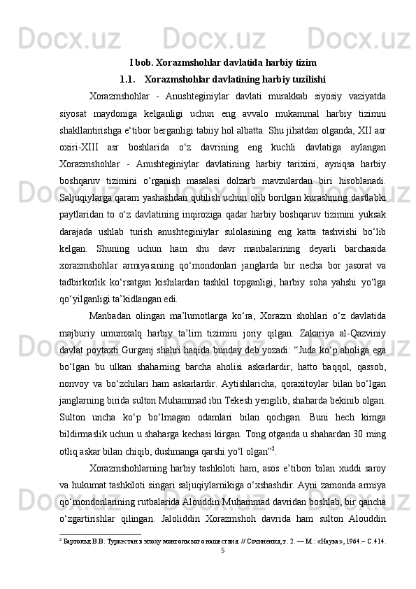 I bob. Xorazmshohlar davlatida harbiy tizim
1.1. Xorazmshohlar davlatining harbiy tuzilishi
Xorazmshohlar   -   Anushteginiylar   davlati   murakkab   siyosiy   vaziyatda
siyosat   maydoniga   kelganligi   uchun   eng   avvalo   mukammal   harbiy   tizimni
shakllantirishga e‘tibor berganligi tabiiy hol albatta. Shu jihatdan olganda, XII asr
oxiri-XIII   asr   boshlarida   o‘z   davrining   eng   kuchli   davlatiga   aylangan
Xorazmshohlar   -   Anushteginiylar   davlatining   harbiy   tarixini,   ayniqsa   harbiy
boshqaruv   tizimini   o‘rganish   masalasi   dolzarb   mavzulardan   biri   hisoblanadi.
Saljuqiylarga qaram yashashdan qutilish uchun olib borilgan kurashning dastlabki
paytlaridan   to   o‘z   davlatining   inqiroziga   qadar   harbiy   boshqaruv   tizimini   yuksak
darajada   ushlab   turish   anushteginiylar   sulolasining   eng   katta   tashvishi   bo‘lib
kelgan.   Shuning   uchun   ham   shu   davr   manbalarining   deyarli   barchasida
xorazmshohlar   armiyasining   qo‘mondonlari   janglarda   bir   necha   bor   jasorat   va
tadbirkorlik   ko‘rsatgan   kishilardan   tashkil   topganligi,   harbiy   soha   yahshi   yo‘lga
qo‘yilganligi ta’kidlangan edi. 
Manbadan   olingan   ma’lumotlarga   ko‘ra,   Xorazm   shohlari   o‘z   davlatida
majburiy   umumxalq   harbiy   ta’lim   tizimini   joriy   qilgan.   Zakariya   al-Qazviniy
davlat poytaxti Gurganj shahri haqida bunday deb yozadi: “Juda ko‘p aholiga ega
bo‘lgan   bu   ulkan   shaharning   barcha   aholisi   askarlardir,   hatto   baqqol,   qassob,
nonvoy   va   bo‘zchilari   ham   askarlardir.   Aytishlaricha,   qoraxitoylar   bilan   bo‘lgan
janglarning birida sulton Muhammad ibn Tekesh yengilib, shaharda bekinib olgan.
Sulton   uncha   ko‘p   bo‘lmagan   odamlari   bilan   qochgan.   Buni   hech   kimga
bildirmaslik uchun u shaharga kechasi kirgan. Tong otganda u shahardan 30 ming
otliq askar bilan chiqib, dushmanga qarshi yo‘l olgan” 2
. 
Xorazmshohlarning   harbiy   tashkiloti   ham,   asos   e’tibori   bilan   xuddi   saroy
va hukumat tashkiloti singari saljuqiylarnikiga o‘xshashdir. Ayni zamonda armiya
qo‘mondonlarining rutbalarida Alouddin Muhammad davridan boshlab, bir qancha
o‘zgartirishlar   qilingan.   Jaloliddin   Xorazmshoh   davrida   ham   sulton   Alouddin
2
 Бартольд В.В. Туркестан в эпоху монгольского нашествия. // Сочинения, т. 2. — М.: «Наука», 1964.– С .414.
5 