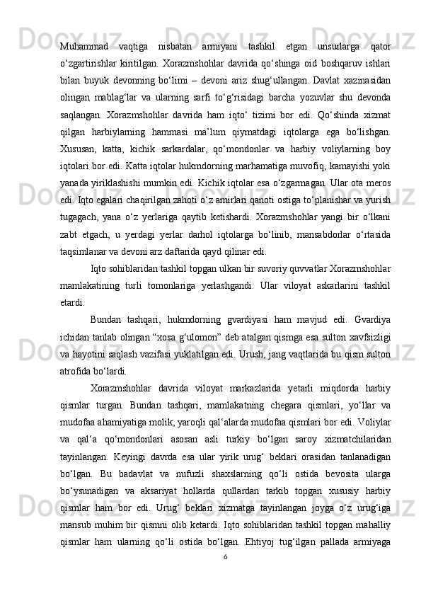 Muhammad   vaqtiga   nisbatan   armiyani   tashkil   etgan   unsurlarga   qator
o‘zgartirishlar   kiritilgan.   Xorazmshohlar   davrida   qo‘shinga   oid   boshqaruv   ishlari
bilan   buyuk   devonning   bo‘limi   –   devoni   ariz   shug‘ullangan.   Davlat   xazinasidan
olingan   mablag‘lar   va   ularning   sarfi   to‘g‘risidagi   barcha   yozuvlar   shu   devonda
saqlangan.   Xorazmshohlar   davrida   ham   iqto‘   tizimi   bor   edi.   Qo‘shinda   xizmat
qilgan   harbiylarning   hammasi   ma’lum   qiymatdagi   iqtolarga   ega   bo‘lishgan.
Xususan,   katta,   kichik   sarkardalar,   qo‘mondonlar   va   harbiy   voliylarning   boy
iqtolari bor edi. Katta iqtolar hukmdorning marhamatiga muvofiq, kamayishi yoki
yanada yiriklashishi mumkin edi. Kichik iqtolar esa o‘zgarmagan. Ular ota meros
edi. Iqto egalari chaqirilgan zahoti o‘z amirlari qanoti ostiga to‘planishar va yurish
tugagach,   yana   o‘z   yerlariga   qaytib   ketishardi.   Xorazmshohlar   yangi   bir   o‘lkani
zabt   etgach,   u   yerdagi   yerlar   darhol   iqtolarga   bo‘linib,   mansabdorlar   o‘rtasida
taqsimlanar va devoni arz daftarida qayd qilinar edi. 
Iqto sohiblaridan tashkil topgan ulkan bir suvoriy quvvatlar Xorazmshohlar
mamlakatining   turli   tomonlariga   yerlashgandi.   Ular   viloyat   askarlarini   tashkil
etardi. 
Bundan   tashqari,   hukmdorning   gvardiyasi   ham   mavjud   edi.   Gvardiya
ichidan tanlab olingan “xosa g‘ulomon” deb atalgan qismga esa sulton xavfsizligi
va hayotini saqlash vazifasi yuklatilgan edi. Urush, jang vaqtlarida bu qism sulton
atrofida bo‘lardi. 
Xorazmshohlar   davrida   viloyat   markazlarida   yetarli   miqdorda   harbiy
qismlar   turgan.   Bundan   tashqari,   mamlakatning   chegara   qismlari,   yo‘llar   va
mudofaa ahamiyatiga molik, yaroqli qal‘alarda mudofaa qismlari bor edi. Voliylar
va   qal‘a   qo‘mondonlari   asosan   asli   turkiy   bo‘lgan   saroy   xizmatchilaridan
tayinlangan.   Keyingi   davrda   esa   ular   yirik   urug‘   beklari   orasidan   tanlanadigan
bo‘lgan.   Bu   badavlat   va   nufuzli   shaxslarning   qo‘li   ostida   bevosita   ularga
bo‘ysunadigan   va   aksariyat   hollarda   qullardan   tarkib   topgan   xususiy   harbiy
qismlar   ham   bor   edi.   Urug‘   beklari   xizmatga   tayinlangan   joyga   o‘z   urug‘iga
mansub   muhim   bir   qismni   olib  ketardi.  Iqto  sohiblaridan   tashkil   topgan   mahalliy
qismlar   ham   ularning   qo‘li   ostida   bo‘lgan.   Ehtiyoj   tug‘ilgan   pallada   armiyaga
6 