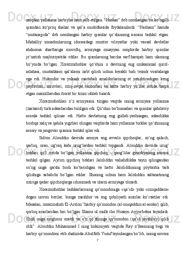 xalqdan yollanma harbiylar ham jalb etilgan. “Hashar” deb nomlangan bu ko‘ngilli
qismdan   ko‘proq   shahar   va   qal‘a   mudofaasida   foydalanilardi.   “Hasham”   hamda
“mutanajjida”   deb   nomlangan   harbiy   qismlar   qo‘shinning   asosini   tashkil   etgan.
Mahalliy   xonadonlarning   idorasidagi   muxtor   viloyatlar   yoki   vassal   davlatlar
ahdnoma   shartlariga   muvofiq,   armiyaga   muayyan   miqdorda   harbiy   qismlar
jo‘natish   majburiyatida   edilar.   Bu   qismlarning   barcha   sarf-harajati   ham   ularning
bo‘ynida   bo‘lgan.   Xorazmshohlar   qo‘shini   u   davrning   eng   mukammal   qurol-
aslahasi,   mustahkam   qal’alarni   zabt   qilish   uchun   kerakli   turli   texnik   vositalarga
ega   edi.   Hukmdor   va   yuksak   martabali   amaldorlarning   ot   yetishtiradigan   keng
yaylovlari,   suruvlari,   oziq-ovqat   omborlari   va   katta   harbiy   yo‘llar   ustida   barpo
etgan manzillaridan iborat bir tizim ishlab turardi. 
Xorazmshohlari   o‘z   armiyasini   tuzgan   vaqtda   uning   armiyasi   yollanma
(zarxarid) turk askarlaridan tuzilgan edi. Qo‘shin bo‘linmalari va qismlar qabilaviy
asosda   tashkil   qilinar   edi.   Hatto   davlatning   eng   gullab-yashnagan,   askarlikka
boshqa xalq va qabila yigitlari olingan vaqtlarda ham yollanma turklar qo‘shinning
asosiy va jangovar qismini tashkil qilar edi. 
Sulton   Alouddin   davrida   armiya   eng   avvalo   qipchoqlar,   so‘ng   qalach,
qarluq,   uran,   ug‘raq   kabi   urug‘lardan   tashkil   topgandi.   Alouddin   davrida   urug‘
beklari   qo‘l   ostida   bo‘lgan   yollanma   qipchoq   –   qang‘lilar   gvardiyaning   asosini
tashkil   qilgan.   Ayrim   qipchoq   beklari   Jaloliddin   valiahdlikka   tayin   qilingandan
so‘ng   unga   qarshi   bosh   ko‘tarishgan   va   hatto   Jaloliddinning   poytaxtni   tark
qilishiga   sababchi   bo‘lgan   edilar.   Shuning   uchun   ham   Jaloliddin   saltanatining
oxiriga qadar qipchoqlarga ishonmadi va ularni armiyaga olmadi. 
Xorazmshohlar   lashkarlarining   qo‘mondoniga   «qa’id»   yoki   «muqaddam»
degan   unvon   berilar,   bunga   mashhur   va   eng   qobiliyatli   amirlar   ko‘rsatilar   edi.
Masalan, xorazmshoh El-Arslon “harbiy qo‘mondon (al-muqaddim al-asokir) qilib,
qorluq amirlaridan biri bo‘lgan Shams ul mulk ibn Husayn Ayyorbekni tayinladi.
Shoh   unga   singlisini   uzatdi   va   o‘z   qo‘shiniga   qo‘mondon   (qa’id   jayshihiy)   qilib
oldi”.   Alouddin   Muhammad   I   ning   hokimiyati   vaqtida   Ray   o‘lkasining   begi   va
harbiy qo‘mondoni etib shahzoda Abulfath Yusuf tayinlangan bo‘lib, uning unvoni
7 