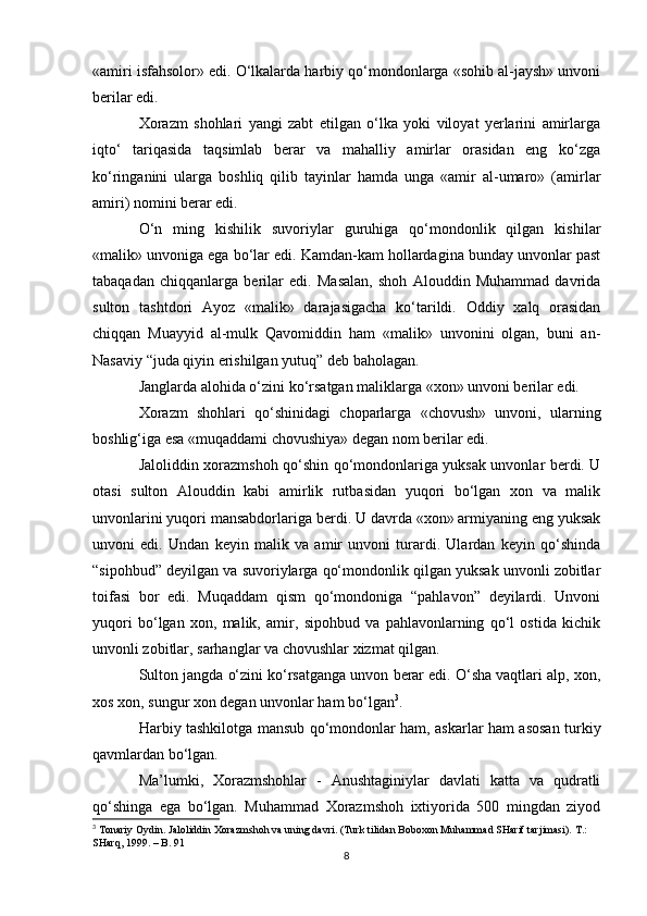«amiri isfahsolor» edi. O‘lkalarda harbiy qo‘mondonlarga «sohib al-jaysh» unvoni
berilar edi. 
Xorazm   shohlari   yangi   zabt   etilgan   o‘lka   yoki   viloyat   yerlarini   amirlarga
iqto‘   tariqasida   taqsimlab   berar   va   mahalliy   amirlar   orasidan   eng   ko‘zga
ko‘ringanini   ularga   boshliq   qilib   tayinlar   hamda   unga   «amir   al-umaro»   (amirlar
amiri) nomini berar edi. 
O‘n   ming   kishilik   suvoriylar   guruhiga   qo‘mondonlik   qilgan   kishilar
«malik» unvoniga ega bo‘lar edi. Kamdan-kam hollardagina bunday unvonlar past
tabaqadan   chiqqanlarga   berilar   edi.   Masalan,   shoh   Alouddin   Muhammad   davrida
sulton   tashtdori   Ayoz   «malik»   darajasigacha   ko‘tarildi.   Oddiy   xalq   orasidan
chiqqan   Muayyid   al-mulk   Qavomiddin   ham   «malik»   unvonini   olgan,   buni   an-
Nasaviy “juda qiyin erishilgan yutuq” deb baholagan. 
Janglarda alohida o‘zini ko‘rsatgan maliklarga «xon» unvoni berilar edi. 
Xorazm   shohlari   qo‘shinidagi   choparlarga   «chovush»   unvoni,   ularning
boshlig‘iga esa «muqaddami chovushiya» degan nom berilar edi. 
Jaloliddin xorazmshoh qo‘shin qo‘mondonlariga yuksak unvonlar berdi. U
otasi   sulton   Alouddin   kabi   amirlik   rutbasidan   yuqori   bo‘lgan   xon   va   malik
unvonlarini yuqori mansabdorlariga berdi. U davrda «xon» armiyaning eng yuksak
unvoni   edi.   Undan   keyin   malik   va   amir   unvoni   turardi.   Ulardan   keyin   qo‘shinda
“sipohbud” deyilgan va suvoriylarga qo‘mondonlik qilgan yuksak unvonli zobitlar
toifasi   bor   edi.   Muqaddam   qism   qo‘mondoniga   “pahlavon”   deyilardi.   Unvoni
yuqori   bo‘lgan   xon,   malik,   amir,   sipohbud   va   pahlavonlarning   qo‘l   ostida   kichik
unvonli zobitlar, sarhanglar va chovushlar xizmat qilgan. 
Sulton jangda o‘zini ko‘rsatganga unvon berar edi. O‘sha vaqtlari alp, xon,
xos xon, sungur xon degan unvonlar ham bo‘lgan 3
. 
Harbiy tashkilotga mansub qo‘mondonlar ham, askarlar ham asosan turkiy
qavmlardan bo‘lgan. 
Ma’lumki,   Xorazmshohlar   -   Anushtaginiylar   davlati   katta   va   qudratli
qo‘shinga   ega   bo‘lgan.   Muhammad   Xorazmshoh   ixtiyorida   500   mingdan   ziyod
3
 Tonariy Oydin. Jaloliddin Xorazmshoh va uning davri. (Turk tilidan Boboxon Muhammad SHarif tarjimasi).  T.: 
SHarq, 1999. – B. 91
8 