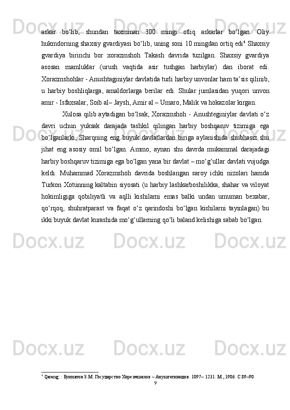 askar   bo‘lib,   shundan   taxminan   300   mingi   otliq   askarlar   bo‘lgan.   Oliy
hukmdorning shaxsiy gvardiyasi bo‘lib, uning soni 10 mingdan ortiq edi 4
  Shaxsiy
gvardiya   birinchi   bor   xorazmshoh   Takash   davrida   tuzilgan.   Shaxsiy   gvardiya
asosan   mamluklar   (urush   vaqtida   asir   tushgan   harbiylar)   dan   iborat   edi.
Xorazmshohlar - Anushtaginiylar davlatida turli harbiy unvonlar ham ta’sis qilinib,
u   harbiy   boshliqlarga,   amaldorlarga   berilar   edi.   Shular   jumlasidan   yuqori   unvon
amir - Isfaxsalar, Soib al– Jaysh, Amir al – Umaro, Malik va hokazolar kirgan. 
Xulosa qilib aytadigan bo‘lsak, Xorazmshoh - Anushteginiylar davlati o‘z
davri   uchun   yuksak   darajada   tashkil   qilingan   harbiy   boshqaruv   tizimiga   ega
bo‘lganlarki,   Sharqning   eng   buyuk   davlatlardan   biriga   aylanishida   shubhasiz   shu
jihat   eng   asosiy   omil   bo‘lgan.   Ammo,   aynan   shu   davrda   mukammal   darajadagi
harbiy boshqaruv tizimiga ega bo‘lgan yana bir davlat – mo‘g‘ullar davlati vujudga
keldi.   Muhammad   Xorazmshoh   davrida   boshlangan   saroy   ichki   nizolari   hamda
Turkon Xotunning kaltabin siyosati (u harbiy lashkarboshilikka, shahar va viloyat
hokimligiga   qobiliyatli   va   aqlli   kishilarni   emas   balki   undan   umuman   bexabar,
qo‘rqoq,   shuhratparast   va   faqat   o‘z   qarindoshi   bo‘lgan   kishilarni   tayinlagan)   bu
ikki buyuk davlat kurashida mo‘g‘ullarning qo‘li baland kelishiga sabab bo‘lgan.
4
 Qarang: :  Буниятов З.М. Государство Хорезмшахов – Ануштегинидов. 1097– 1231. М., 1986. С.89–90.
9 