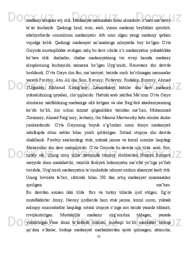 madaniy aloqalar avj oldi. Madaniyat namunalari bilan almashuv, o‘zaro ma’naviy
ta’sir   kuchaydi.   Qadimgi   hind,   eron,   arab,   yunon   madaniy   boyliklari   qorishib,
adabiyotlarda   «musulmon   madaniyati»   deb   nom   olgan   yangi   madaniy   qatlam
vujudga   keldi.   Qadimgi   madaniyat   an’analariga   nihoyatda   boy   bo‘lgan   O‘rta
Osiyoda mustaqillikka erishgan xalq bu davr ichida o‘z madaniyatini yuksaklikka
ko‘tara   oldi.   shaharlar,   shahar   madaniyatining   tez   rivoji   hamda   madaniy
aloqalarining   kuchayishi   samarasi   bo‘lgan   Uyg‘onish,   Renessans   shu   davrda
boshlandi,   O‘rta   Osiyo   ilm-fan,   ma’naviyat,   tarixda   misli   ko‘rilmagan   namunalar
yaratdi.Forobiy, Abu Ali ibn Sino, Beruniy, Firdavsiy, Rudakiy, Buxoriy, Ahmad
YUgnakiy,   Mahmud   Koshg‘ariy,   Zamaxshariy   kabilar   shu   davr   madaniy
yuksalishining qoyalari, cho‘qqilaridir. Hattoki arab xalifasi Ma’mun O‘rta Osiyo
olimlarini   xalifalikning   markaziga   olib   ketgani   va   ular   Bag‘dod   akademiyasining
ko‘rki   bo‘lib,   ilm   uchun   xizmat   qilganliklari   tarixdan   ma’lum,   Muhammad
Xorazmiy, Ahmad Farg‘oniy, Javhariy, ibn Mansur Marvarudiy kabi olimlar shular
jumlasidandir.   O‘rta   Osiyoning   buyuk   o‘g‘lonlari   nomi   dunyo   madaniyati
sahifaspda   oltnn   satrlar   bilan   yozib   qoldirilgan.   Sotsial   utopiya   shu   davrda
shakllandi:   Forobiy   asarlaridagi   etuk,   yuksak   jamoa   va   komil   insonlar   haqidagi
fikrxayollar shu davr mahsulotidir. O‘rta Osiyoda bu davrda uch tilda: arab, fors,
turkiy   edi.   Uning   uzoq   yillar   davomida   temuriy   shohlaridan   Husayn   Boyqaro
saroyida   dono  maslahatchi,   vazirlik   faoliyati   hokimiyatni   ma’rifat   yo‘liga  yo‘llab
turishda, Uyg‘onish madaniyatini ta’minlashda nihoyat muhim ahamiyat kasb etdi.
Uning   bevosita   ta’biri,   ishtiroki   bilan   200   dan   ortiq   madaniyat   muassasalari
qurilgani   ma’lum.
Bu   davrdan   asosan   ikki   tilda:   fors   va   turkiy   tillarda   ijod   etilgan.   Ilg‘or
mutafakkirlar   Jomiy,   Navoiy   ijodlarida   ham   etuk   jamoa,   komil   inson,   yuksak
axloqny   munosabatlar   haqidagi   sotsial   utopiya   o‘ziga   xos   tarzda   yanada   tiklanib,
rivojlantirilgan.   Mustakillik   madaniy   uyg‘onishni   tiklagan,   yanada
yuksaltirgan.Yana   shuni   ta’kidlash   lozimki,   mustaqil   bo‘lib   mamlakat   boshqa
qo‘shni   o‘lkalar,   boshqa   madaniyat   markazlaridan   ajrab   qolmagan,   aksincha,
11 
