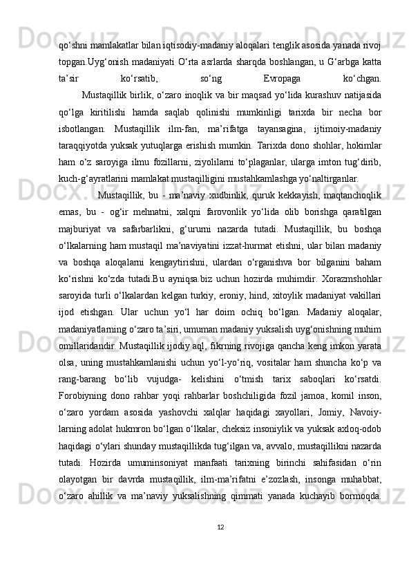 qo‘shni mamlakatlar bilan iqtisodiy-madaniy aloqalari tenglik asosida yanada rivoj
topgan.Uyg‘onish   madaniyati  O‘rta  asrlarda   sharqda  boshlangan,   u  G‘arbga  katta
ta’sir   ko‘rsatib,   so‘ng   Evropaga   ko‘chgan.
             Mustaqillik  birlik, o‘zaro inoqlik va bir maqsad  yo‘lida kurashuv natijasida
qo‘lga   kiritilishi   hamda   saqlab   qolinishi   mumkinligi   tarixda   bir   necha   bor
isbotlangan.   Mustaqillik   ilm-fan,   ma’rifatga   tayansagina,   ijtimoiy-madaniy
taraqqiyotda yuksak yutuqlarga erishish mumkin. Tarixda dono shohlar, hokimlar
ham   o‘z   saroyiga   ilmu   fozillarni,   ziyolilarni   to‘plaganlar,   ularga   imton   tug‘dirib,
kuch-g‘ayratlarini mamlakat mustaqilligini mustahkamlashga yo‘naltirganlar.
        Mustaqillik,   bu   -   ma’naviy   xudbinlik,   quruk   kekkayish,   maqtanchoqlik
emas,   bu   -   og‘ir   mehnatni,   xalqni   farovonlik   yo‘lida   olib   borishga   qaratilgan
majburiyat   va   safarbarlikni,   g‘ururni   nazarda   tutadi.   Mustaqillik,   bu   boshqa
o‘lkalarning  ham  mustaqil   ma’naviyatini  izzat-hurmat  etishni,  ular  bilan  madaniy
va   boshqa   aloqalarni   kengaytirishni,   ulardan   o‘rganishva   bor   bilganini   baham
ko‘rishni   ko‘zda   tutadi.Bu   ayniqsa.biz   uchun   hozirda   muhimdir.   Xorazmshohlar
saroyida turli o‘lkalardan kelgan turkiy, eroniy, hind, xitoylik madaniyat vakillari
ijod   etishgan.   Ular   uchun   yo‘l   har   doim   ochiq   bo‘lgan.   Madaniy   aloqalar,
madaniyatlarning o‘zaro ta’siri, umuman madaniy yuksalish uyg‘onishning muhim
omillaridandir. Mustaqillik ijodiy aql, fikrning rivojiga qancha keng imkon yarata
olsa,   uning   mustahkamlanishi   uchun   yo‘l-yo‘riq,   vositalar   ham   shuncha   ko‘p   va
rang-barang   bo‘lib   vujudga-   kelishini   o‘tmish   tarix   saboqlari   ko‘rsatdi.
Forobiyning   dono   rahbar   yoqi   rahbarlar   boshchiligida   fozil   jamoa,   komil   inson,
o‘zaro   yordam   asosida   yashovchi   xalqlar   haqidagi   xayollari,   Jomiy,   Navoiy-
larning adolat hukmron bo‘lgan o‘lkalar, cheksiz insoniylik va yuksak axloq-odob
haqidagi o‘ylari shunday mustaqillikda tug‘ilgan va, avvalo, mustaqillikni nazarda
tutadi.   Hozirda   umuminsoniyat   manfaati   tarixning   birinchi   sahifasidan   o‘rin
olayotgan   bir   davrda   mustaqillik,   ilm-ma’rifatni   e’zozlash,   insonga   muhabbat,
o‘zaro   ahillik   va   ma’naviy   yuksalishning   qimmati   yanada   kuchayib   bormoqda.
12 