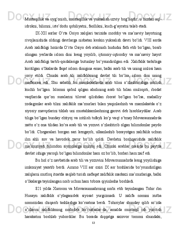 Mustaqillik va uyg‘onish, mustaqillik va yuksalish uzviy bog‘liqdir, u bizdan aql-
idrokni, bilimni, iste’dodu qobiliyatni, faollikni, kuch-g‘ayratni talab etadi.
IX-XII   asrlar   O‘rta   Osiyo   xalqlari   tarixida   moddiy   va   ma’naviy   hayotning
rivojlanishida oldingi davrlarga nisbatan keskin yuksalish davri bo‘ldi. VIII asrda
Arab xalifaligi hozirda O‘rta Osiyo deb atalmish hududni fath etib bo‘lgan, bosib
olingan   yerlarda   islom   dini   keng   yoyilib,   ijtimoiy-iqtisodiy   va   ma’naviy   hayot
Arab xalifaligi tartib-qoidalariga butunlay bo‘ysundirilgan edi. Xalifalik tarkibiga
kiritilgan o‘lkalarda faqat islom dinigina emas, balki arab tili va uning imlosi ham
joriy   etildi.   Chunki   arab   tili   xalifalikning   davlat   tili   bo‘lsa,   islom   dini   uning
mafkurasi   edi.   Shu   sababli   bu   mamlakatlarda   arab   tilini   o‘zlashtirishga   intilish
kuchli   bo‘lgan.   Islomni   qabul   qilgan   aholining   arab   tili   bilan   muloqoti,   ibodat
vaqtlarida   qur’on   suralarini   tilovat   qilishdan   iborat   bo‘lgan   bo‘lsa,   mahalliy
zodagonlar   arab   tilini   xalifalik   ma’murlari   bilan   yaqinlashish   va   mamlakatda   o‘z
siyosiy mavqelarini tiklab uni mustahkamlashning  garovi  deb hisoblaydilar. Arab
tiliga bo‘lgan bunday ehtiyoj va intilish tufayli ko‘p vaqt o‘tmay Movaraunnahrda
xatto o‘z ona tilidan ko‘ra arab tili va yozuvi o‘zlashtirib olgan bilimdonlar paydo
bo‘ldi.   Chegaralari   borgan   sari   kengayib,   ulkanlashib   borayotgan   xalifalik   uchun
ilm   ahli   suv   va   havodek   zarur   bo‘lib   qoldi.   Davlatni   boshqarishda   xalifalik
ma’muriyati   bilimdon   siymolarga   muhtoj   edi.   Chunki   arablar   orasida   bu   paytda
davlat ishiga yaroqli bo‘lgan bilimdonlar ham oz bo‘lib, borlari ham zaif edi. 
Bu hol o‘z navbatida arab tili va yozuvini Movarounnahrda keng yoyilishiga
imkoniyat   yaratib   berdi.   Ammo   VIII   asr   oxiri   IX   asr   boshlarida   bo‘ysundirilgan
xalqlarni mutloq itoatda saqlab turish nafaqat xalifalik markazi ma’murlariga, balki
o‘lkalarga tayinlangan noib uchun ham tobora qiyinlasha boshladi.
821   yilda   Xuroson   va   Movaraunnahrning   noibi   etib   tayinlangan   Tohir   ibn
Husayn   xalifalik   o‘ylaganidek   siyosat   yurgizmadi.   U   xalifa   nomini   xutba
nomozidan   chiqarib   tashlashga   ko‘rsatma   berdi.   Tohiriylar   shunday   qilib   so‘zda
o‘zlarini   xalifalikning   noibidek   ko‘rsatsalar-da,   amalda   mustaqil   ish   yuritish
harakatini   boshlab   yubordilar.   Bu   borada   diqqatga   sazovor   tomoni   shundaki,
13 