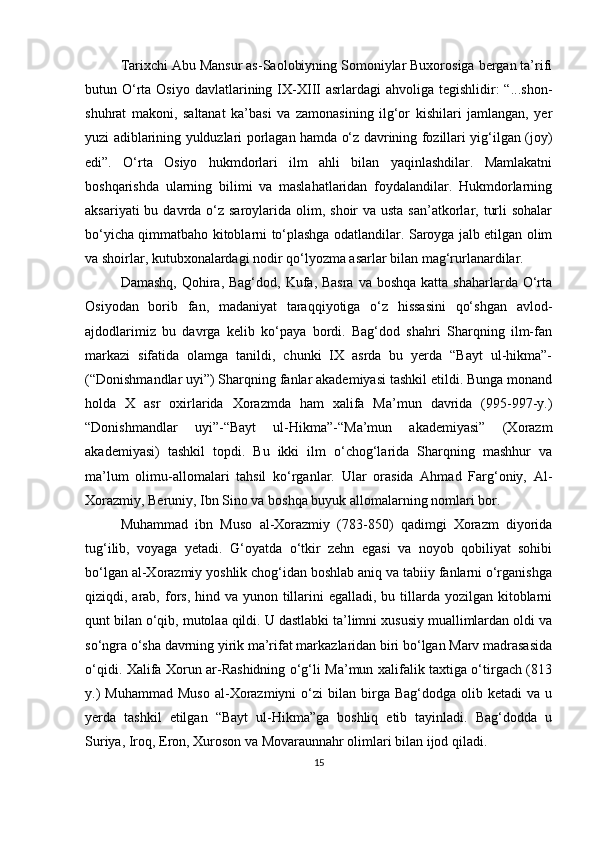 Tarixchi Abu Mansur as-Saolobiyning Somoniylar Buxorosiga bergan ta’rifi
butun O‘rta  Osiyo  davlatlarining IX-XIII   asrlardagi  ahvoliga  tegishlidir:  “...shon-
shuhrat   makoni,   saltanat   ka’basi   va   zamonasining   ilg‘or   kishilari   jamlangan,   yer
yuzi adiblarining yulduzlari porlagan hamda o‘z davrining fozillari yig‘ilgan (joy)
edi”.   O‘rta   Osiyo   hukmdorlari   ilm   ahli   bilan   yaqinlashdilar.   Mamlakatni
boshqarishda   ularning   bilimi   va   maslahatlaridan   foydalandilar.   Hukmdorlarning
aksariyati  bu davrda o‘z saroylarida olim, shoir  va usta san’atkorlar, turli  sohalar
bo‘yicha qimmatbaho kitoblarni to‘plashga odatlandilar. Saroyga jalb etilgan olim
va shoirlar, kutubxonalardagi nodir qo‘lyozma asarlar bilan mag‘rurlanardilar.
Damashq,  Qohira, Bag‘dod,  Kufa, Basra  va boshqa  katta shaharlarda O‘rta
Osiyodan   borib   fan,   madaniyat   taraqqiyotiga   o‘z   hissasini   qo‘shgan   avlod-
ajdodlarimiz   bu   davrga   kelib   ko‘paya   bordi.   Bag‘dod   shahri   Sharqning   ilm-fan
markazi   sifatida   olamga   tanildi,   chunki   IX   asrda   bu   yerda   “Bayt   ul-hikma”-
(“Donishmandlar uyi”) Sharqning fanlar akademiyasi tashkil etildi. Bunga monand
holda   X   asr   oxirlarida   Xorazmda   ham   xalifa   Ma’mun   davrida   (995-997-y.)
“Donishmandlar   uyi”-“Bayt   ul-Hikma”-“Ma’mun   akademiyasi”   (Xorazm
akademiyasi)   tashkil   topdi.   Bu   ikki   ilm   o‘chog‘larida   Sharqning   mashhur   va
ma’lum   olimu-allomalari   tahsil   ko‘rganlar.   Ular   orasida   Ahmad   Farg‘oniy,   Al-
Xorazmiy, Beruniy, Ibn Sino va boshqa buyuk allomalarning nomlari bor. 
Muhammad   ibn   Muso   al-Xorazmiy   (783-850)   qadimgi   Xorazm   diyorida
tug‘ilib,   voyaga   yetadi.   G‘oyatda   o‘tkir   zehn   egasi   va   noyob   qobiliyat   sohibi
bo‘lgan al-Xorazmiy yoshlik chog‘idan boshlab aniq va tabiiy fanlarni o‘rganishga
qiziqdi, arab,  fors, hind va yunon tillarini  egalladi, bu tillarda yozilgan  kitoblarni
qunt bilan o‘qib, mutolaa qildi. U dastlabki ta’limni xususiy muallimlardan oldi va
so‘ngra o‘sha davrning yirik ma’rifat markazlaridan biri bo‘lgan Marv madrasasida
o‘qidi. Xalifa Xorun ar-Rashidning o‘g‘li Ma’mun xalifalik taxtiga o‘tirgach (813
y.)  Muhammad  Muso  al-Xorazmiyni  o‘zi  bilan  birga  Bag‘dodga  olib  ketadi  va  u
yerda   tashkil   etilgan   “Bayt   ul-Hikma”ga   boshliq   etib   tayinladi.   Bag‘dodda   u
Suriya, Iroq, Eron, Xuroson va Movaraunnahr olimlari bilan ijod qiladi.
15 