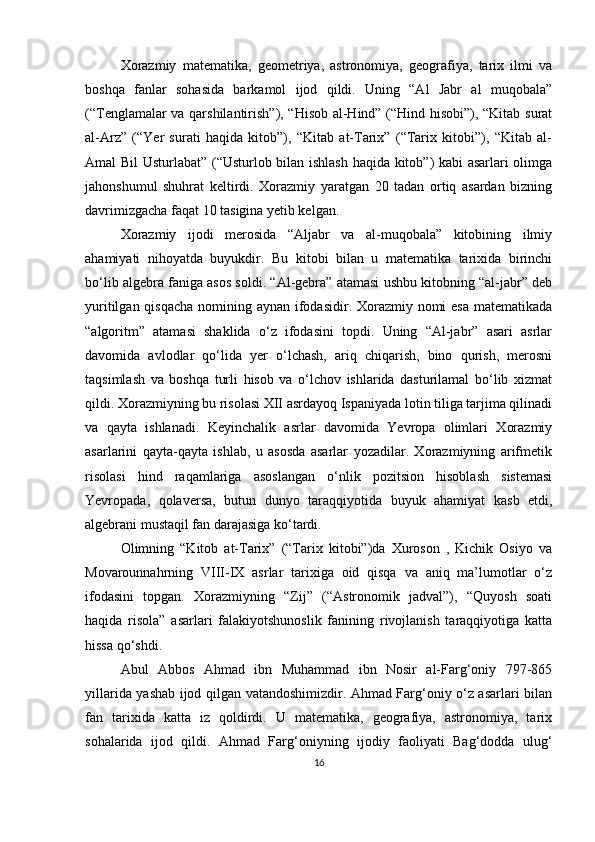 Xorazmiy   matematika,   geometriya,   astronomiya,   geografiya,   tarix   ilmi   va
boshqa   fanlar   sohasida   barkamol   ijod   qildi.   Uning   “Al   Jabr   al   muqobala”
(“Tenglamalar va qarshilantirish”), “Hisob al-Hind” (“Hind hisobi”), “Kitab surat
al-Arz”   (“Yer   surati   haqida   kitob”),   “Kitab   at-Tarix”   (“Tarix   kitobi”),   “Kitab   al-
Amal Bil Usturlabat” (“Usturlob bilan ishlash haqida kitob”) kabi asarlari olimga
jahonshumul   shuhrat   keltirdi.   Xorazmiy   yaratgan   20   tadan   ortiq   asardan   bizning
davrimizgacha faqat 10 tasigina yetib kelgan. 
Xorazmiy   ijodi   merosida   “Aljabr   va   al-muqobala”   kitobining   ilmiy
ahamiyati   nihoyatda   buyukdir.   Bu   kitobi   bilan   u   matematika   tarixida   birinchi
bo‘lib algebra faniga asos soldi. “Al-gebra” atamasi ushbu kitobning “al-jabr” deb
yuritilgan qisqacha nomining aynan ifodasidir. Xorazmiy nomi  esa matematikada
“algoritm”   atamasi   shaklida   o‘z   ifodasini   topdi.   Uning   “Al-jabr”   asari   asrlar
davomida   avlodlar   qo‘lida   yer   o‘lchash,   ariq   chiqarish,   bino   qurish,   merosni
taqsimlash   va   boshqa   turli   hisob   va   o‘lchov   ishlarida   dasturilamal   bo‘lib   xizmat
qildi. Xorazmiyning bu risolasi XII asrdayoq Ispaniyada lotin tiliga tarjima qilinadi
va   qayta   ishlanadi.   Keyinchalik   asrlar   davomida   Yevropa   olimlari   Xorazmiy
asarlarini   qayta-qayta   ishlab,   u   asosda   asarlar   yozadilar.   Xorazmiyning   arifmetik
risolasi   hind   raqamlariga   asoslangan   o‘nlik   pozitsion   hisoblash   sistemasi
Yevropada,   qolaversa,   butun   dunyo   taraqqiyotida   buyuk   ahamiyat   kasb   etdi,
algebrani mustaqil fan darajasiga ko‘tardi.
Olimning   “Kitob   at-Tarix”   (“Tarix   kitobi”)da   Xuroson   ,   Kichik   Osiyo   va
Movarounnahrning   VIII-IX   asrlar   tarixiga   oid   qisqa   va   aniq   ma’lumotlar   o‘z
ifodasini   topgan.   Xorazmiyning   “Zij”   (“Astronomik   jadval”),   “Quyosh   soati
haqida   risola”   asarlari   falakiyotshunoslik   fanining   rivojlanish   taraqqiyotiga   katta
hissa qo‘shdi. 
Abul   Abbos   Ahmad   ibn   Muhammad   ibn   Nosir   al-Farg‘oniy   797-865
yillarida yashab ijod qilgan vatandoshimizdir. Ahmad Farg‘oniy o‘z asarlari bilan
fan   tarixida   katta   iz   qoldirdi.   U   matematika,   geografiya,   astronomiya,   tarix
sohalarida   ijod   qildi.   Ahmad   Farg‘oniyning   ijodiy   faoliyati   Bag‘dodda   ulug‘
16 