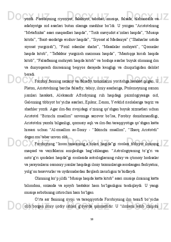 yozdi.   Forobiyning   riyoziyot,   falakiyot,   tabobat,   musiqa,   falsafa,   tilshunoslik   va
adabiyotga   oid   asarlari   butun   olamga   mashhur   bo‘ldi.   U   yozgan   “Aristotelning
“Metafizika” asari maqsadlari haqida”, “Tirik mavjudot a’zolari haqida”, “Musiqa
kitobi”, “Baxt-saodatga erishuv haqida”, “Siyosat al Madaniya” (“Shaharlar ustida
siyosat   yurgizish”),   “Fozil   odamlar   shahri”,   “Masalalar   mohiyati”,   “Qonunlar
haqida   kitob”,   “Tafakkur   yurgizish   mazmuni   haqida”,   “Mantiqqa   kirish   haqida
kitob”, “Falsafaning mohiyati haqida kitob” va boshqa asarlar buyuk olimning ilm
va   dunyoqarash   doirasining   beqiyos   darajada   kengligi   va   chuqurligidan   dalolat
beradi.
Forobiy fanning nazariy va falsafiy tomonlarini yoritishga harakat qilgan. U
Platon, Aristotelning barcha falsafiy, tabiiy, ilmiy asarlariga, Ptolemeyning osmon
jismlari   harakati,   Aleksandr   Afrodiyning   ruh   haqidagi   psixologiyasiga   oid,
Galenning tibbiyot bo‘yicha asarlari, Epikur, Zenon, Yevklid risolalariga taqriz va
sharhlar yozdi. Agar ilm-fan rivojidagi o‘zining qo‘shgan buyuk xizmatlari uchun
Aristotel   “Birinchi   muallim”   unvoniga   sazovor   bo‘lsa,   Forobiy   donishmandligi,
Aristotelni yaxshi bilganligi, qomusiy aqli va ilm-fan taraqqiyotiga qo‘shgan katta
hissasi   uchun   “Al-muallim   as-Soniy   -   “Ikkinchi   muallim”,   “Sharq   Aristoteli”
degan mu’tabar unvon oldi. 
Forobiyning   “Inson   tanasining   a’zolari   haqida”gi   risolasi   tibbiyot   ilmining
maqsad   va   vazifalarini   aniqlashga   bag‘ishlangan.   “Astrologiyaning   to‘g‘ri   va
noto‘g‘ri qoidalari haqida”gi risolasida astrologlarning ruhiy va ijtimoiy hodisalar
va jarayonlarni osmoniy jismlar haqidagi ilmiy taxminlariga asoslangan faoliyatini,
yolg‘on tasavvurlar va uydirmalardan farqlash zarurligini ta’kidlaydi.
Olimning ko‘p jildli “Musiqa haqida katta kitob” asari musiqa ilmining katta
bilimdoni,   sozanda   va   ajoyib   bastakor   ham   bo‘lganligini   tasdiqlaydi.   U   yangi
musiqa asbobining ixtirochisi ham bo‘lgan. 
O‘rta   asr   fanining   rivoji   va   taraqqiyotida   Forobiyning   ilm   tasnifi   bo‘yicha
olib   borgan   ilmiy   ijodiy   ishlari   g‘oyatda   qimmatlidir.   U   “ilmlarni   kelib   chiqishi
18 