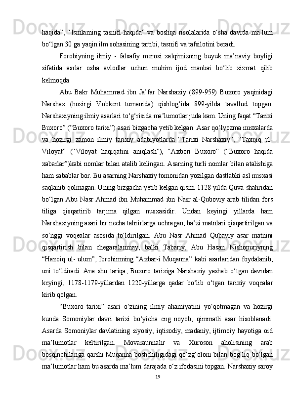 haqida”,   “Ismlarning   tasnifi   haqida”   va   boshqa   risolalarida   o‘sha   davrda   ma’lum
bo‘lgan 30 ga yaqin ilm sohasining tartibi, tasnifi va tafsilotini beradi.
Forobiyning   ilmiy   -   falsafiy   merosi   xalqimizning   buyuk   ma’naviy   boyligi
sifatida   asrlar   osha   avlodlar   uchun   muhim   ijod   manbai   bo‘lib   xizmat   qilib
kelmoqda. 
Abu   Bakr   Muhammad   ibn   Ja’far   Narshaxiy   (899-959)   Buxoro   yaqinidagi
Narshax   (hozirgi   Vobkent   tumanida)   qishlog‘ida   899-yilda   tavallud   topgan.
Narshaxiyning ilmiy asarlari to‘g‘risida ma’lumotlar juda kam. Uning faqat “Tarixi
Buxoro” (“Buxoro tarixi”) asari bizgacha yetib kelgan. Asar qo‘lyozma nusxalarda
va   hozirgi   zamon   ilmiy   tarixiy   adabiyotlarda   “Tarixi   Narshaxiy”,   “Taxqiq   ul-
Viloyat”   (“Viloyat   haqiqatini   aniqlash”),   “Axbori   Buxoro”   (“Buxoro   haqida
xabarlar”)kabi nomlar bilan atalib kelingan. Asarning turli nomlar bilan atalishiga
ham sabablar bor. Bu asarning Narshaxiy tomonidan yozilgan dastlabki asl nusxasi
saqlanib qolmagan. Uning bizgacha yetib kelgan qismi 1128 yilda Quva shahridan
bo‘lgan   Abu   Nasr   Ahmad   ibn   Muhammad   ibn   Nasr   al-Quboviy   arab   tilidan   fors
tiliga   qisqartirib   tarjima   qilgan   nusxasidir.   Undan   keyingi   yillarda   ham
Narshaxiyning asari bir necha tahrirlarga uchragan, ba’zi matnlari qisqartirilgan va
so‘nggi   voqealar   asosida   to‘ldirilgan.   Abu   Nasr   Ahmad   Qubaviy   asar   matnini
qisqartirish   bilan   chegaralanmay,   balki   Tabariy,   Abu   Hasan   Nishopuriyning
“Hazoiq ul-  ulum”, Ibrohimning “Axbar-i  Muqanna”  kabi  asarlaridan foydalanib,
uni   to‘ldiradi.   Ana   shu   tariqa,   Buxoro   tarixiga   Narshaxiy   yashab   o‘tgan   davrdan
keyingi,   1178-1179-yillardan   1220-yillarga   qadar   bo‘lib   o‘tgan   tarixiy   voqealar
kirib qolgan.
“Buxoro   tarixi”   asari   o‘zining   ilmiy   ahamiyatini   yo‘qotmagan   va   hozirgi
kunda   Somoniylar   davri   tarixi   bo‘yicha   eng   noyob,   qimmatli   asar   hisoblanadi.
Asarda   Somoniylar   davlatining   siyosiy,   iqtisodiy,   madaniy,   ijtimoiy   hayotiga   oid
ma’lumotlar   keltirilgan.   Movaraunnahr   va   Xuroson   aholisining   arab
bosqinchilariga qarshi Muqanna boshchiligidagi qo‘zg‘oloni bilan bog‘liq bo‘lgan
ma’lumotlar ham bu asarda ma’lum darajada o‘z ifodasini topgan. Narshaxiy saroy
19 