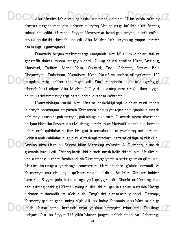 Abu   Muslim   Moxuvon   qalasida   ham   uzoq   qolmadi.   U   bu   yerda   to’rt   oy
chamasi turgach vaqtincha nisbatan qulayroq Alin qal'asiga ko’chib o’tdi. Buning
sababi   shu   ediki,   Nasr   ibn   Sayyor   Moxuvonga   kеladigan   daryoni   qirqib   qal'ani
suvsiz   qoldirishi   ehtimoli   bor   edi.   Abu   Muslim   hali   daryoning   yuqori   qismini
egallashga ulgurmagandi.
Dinovariy   bergan   ma'lumotlarga   qaraganda   Abu   Mus¬lim   kuchlari   safi   va
gеografik   doirasi   tobora   kеngayib   bordi.   Uning   qal'asi   atrofida   Hirot,   Bushang,
Marvirud,   Talikon,   Marv,   Niso,   Obivard,   Tuе,   Nishopur,   Seraxs,   Balh
Choganiyon,   Todariston,   Xuttaliyon,   Kеsh,   Nasaf   va   boshqa   viloyatlardan   100
mingdan   ortiq   lashkar   to’plangan   edi.   Еtarli   miqdorda   kuch   to’plaganligiga
ishonch   hosil   qilgan   Abu   Muslim   747   yilda   o`zining   qora   rangli   libos   kiygan
qo’shinlarini ummaviylarga qarshi ochiq kurashga da'vat etdi.
Ummaviylarga   qarshi   Abu   Muslim   boshchiligidagi   kuchlar   xavfi   tobora
kuchayib borayotgan bir paytda Xurosonda hokimiyat tеpasida turganlar o`rtasida
qabilaviy kurashlar goh pasayib, goh alangalanib turdi. G`oyatda ayyor siyosatdon
bo`lgan Nasr ibn Sayyor Abu Muslimga qarshi muvaffaqiyatli kurash olib bormoq
uchun   arab   qabilalari   ittifoqi   birligini   hammadan   ko`ra   yaxshiroq   tushunar   edi.
Lеkin u arab qabilalari bilan o`zi  o’rtasidagi nizolarni bartaraf etishga ojizlik qildi.
Bunday   nizo   Nasr   ibn   Sayyor   bilan   Marvning   xo’jayini   Al-Kirmoniy   o`rtasida
g`oyatda kuchli edi, Oxir oqibatda ikki o`rtada urush kеlib chiqdi. Abu Muslim bu
ikki o`rtadagi nizodan foydalandi va Kirmoniyga yordam berishga va'da qildi. Abu
Muslim   ko`rsatgan   yordamga   qaramasdan   Nasr   urushda   g’alaba   qozondi   va
Kirmoniyni   asir   olib,   oyoq-qo’lidan   mixlab   o’ldirdi.   Bu   bilan   Xuroson   hokimi
Nasr   ibn   Sayyor   juda   katta   xatoga   yo`l   qo’ygan   edi.   Chunki   arablarning   Azd
qabilasining boshlig’i Kirmoniyning o’ldirilishi bu qabila a'zolari o`rtasida Nasrga
nisbatan   dushmanlik   va   o’ch   olish.   Tuyg’usini   alangalatib   yubordi.   Darvoqе,
Kirmoniy   qatl   etilgach,   uning   o’gli   Ali   ibn   Juday   Kirmoniy   Abu   Muslim   oldiga
kеleb   Nasrga   qarshi   kurashda   unga   yordam   berajagini   izhor   etdi.   Tahlikaga
tushgan   Nasr   ibn   Sayyor   748   yilda   Marvni   jangsiz   tashlab   chiqdi   va   Nishopurga
23 