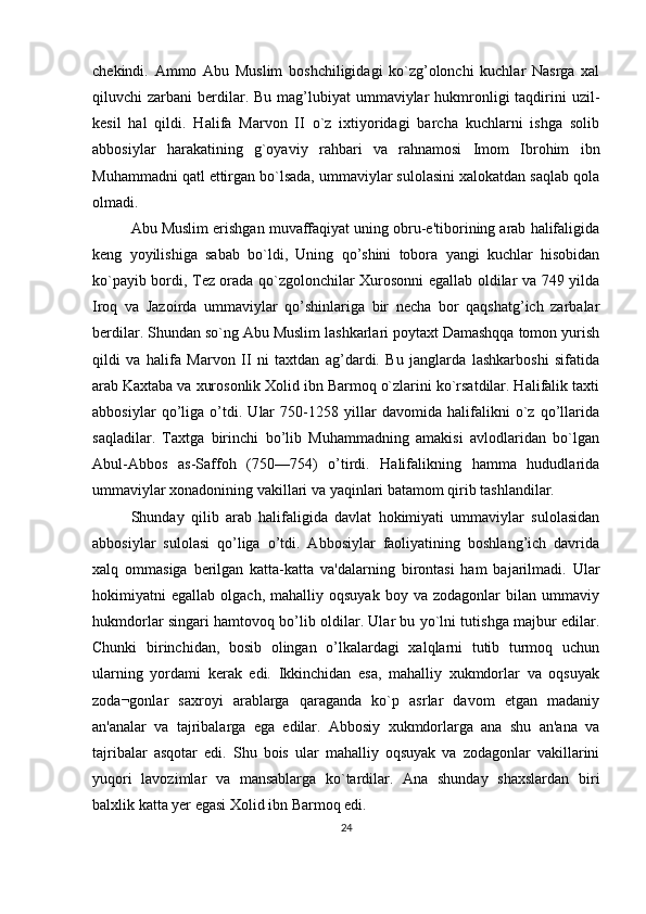 chеkindi.   Ammo   Abu   Muslim   boshchiligidagi   ko`zg’olonchi   kuchlar   Nasrga   xal
qiluvchi  zarbani   berdilar.  Bu mag’lubiyat   ummaviylar   hukmronligi  taqdirini  uzil-
kеsil   hal   qildi.   Halifa   Marvon   II   o`z   ixtiyoridagi   barcha   kuchlarni   ishga   solib
abbosiylar   harakatining   g`oyaviy   rahbari   va   rahnamosi   Imom   Ibrohim   ibn
Muhammadni qatl ettirgan bo`lsada, ummaviylar sulolasini xalokatdan saqlab qola
olmadi.
Abu Muslim erishgan muvaffaqiyat uning obru-e'tiborining arab halifaligida
kеng   yoyilishiga   sabab   bo`ldi,   Uning   qo’shini   tobora   yangi   kuchlar   hisobidan
ko`payib bordi, Tеz orada qo`zgolonchilar Xurosonni egallab oldilar va 749 yilda
Iroq   va   Jazoirda   ummaviylar   qo’shinlariga   bir   nеcha   bor   qaqshatg’ich   zarbalar
berdilar. Shundan so`ng Abu Muslim lashkarlari poytaxt Damashqqa tomon yurish
qildi   va   halifa   Marvon   II   ni   taxtdan   ag’dardi.   Bu   janglarda   lashkarboshi   sifatida
arab Kaxtaba va xurosonlik Xolid ibn Barmoq o`zlarini ko`rsatdilar. Halifalik taxti
abbosiylar   qo’liga   o’tdi.   Ular   750-1258   yillar   davomida   halifalikni   o`z   qo’llarida
saqladilar.   Taxtga   birinchi   bo’lib   Muhammadning   amakisi   avlodlaridan   bo`lgan
Abul-Abbos   as-Saffoh   (750—754)   o’tirdi.   Halifalikning   hamma   hududlarida
ummaviylar xonadonining vakillari va yaqinlari batamom qirib tashlandilar.
Shunday   qilib   arab   halifaligida   davlat   hokimiyati   ummaviylar   sulolasidan
abbosiylar   sulolasi   qo’liga   o’tdi.   Abbosiylar   faoliyatining   boshlang’ich   davrida
xalq   ommasiga   berilgan   katta-katta   va'dalarning   birontasi   ham   bajarilmadi.   Ular
hokimiyatni   egallab   olgach,   mahalliy  oqsuyak   boy   va  zodagonlar   bilan  ummaviy
hukmdorlar singari hamtovoq bo’lib oldilar. Ular bu yo`lni tutishga majbur edilar.
Chunki   birinchidan,   bosib   olingan   o’lkalardagi   xalqlarni   tutib   turmoq   uchun
ularning   yordami   kerak   edi.   Ikkinchidan   esa,   mahalliy   xukmdorlar   va   oqsuyak
zoda¬gonlar   saxroyi   arablarga   qaraganda   ko`p   asrlar   davom   etgan   madaniy
an'analar   va   tajribalarga   ega   edilar.   Abbosiy   xukmdorlarga   ana   shu   an'ana   va
tajribalar   asqotar   edi.   Shu   bois   ular   mahalliy   oqsuyak   va   zodagonlar   vakillarini
yuqori   lavozimlar   va   mansablarga   ko`tardilar.   Ana   shunday   shaxslardan   biri
balxlik katta yer egasi Xolid ibn Barmoq edi.
24 