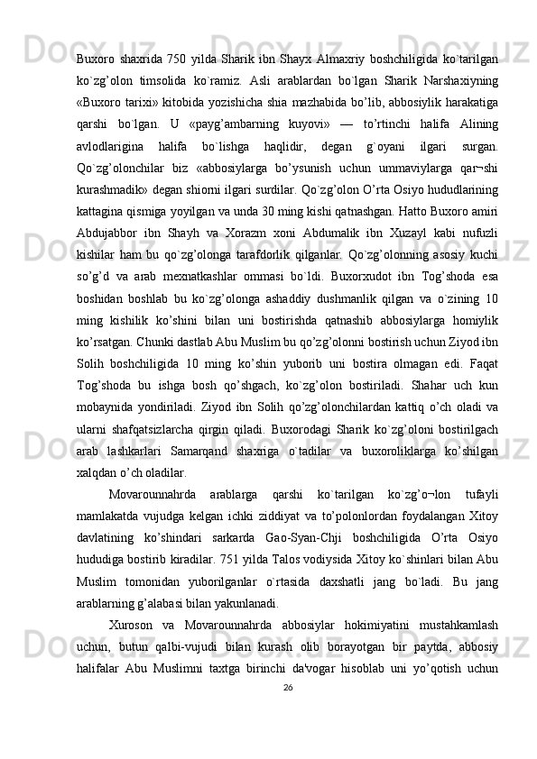 Buxoro   shaxrida   750   yilda   Sharik   ibn   Shayx   Almaxriy   boshchiligida   ko`tarilgan
ko`zg’olon   timsolida   ko`ramiz.   Asli   arablardan   bo`lgan   Sharik   Narshaxiyning
«Buxoro tarixi» kitobida  yozishicha  shia  mazhabida  bo’lib, abbosiylik  harakatiga
qarshi   bo`lgan.   U   «payg’ambarning   kuyovi»   —   to’rtinchi   halifa   Alining
avlodlarigina   halifa   bo`lishga   haqlidir,   dеgan   g`oyani   ilgari   surgan.
Qo`zg’olonchilar   biz   «abbosiylarga   bo’ysunish   uchun   ummaviylarga   qar¬shi
kurashmadik» dеgan shiorni ilgari surdilar. Qo`zg’olon O’rta Osiyo hududlarining
kattagina qismiga yoyilgan va unda 30 ming kishi qatnashgan. Hatto Buxoro amiri
Abdujabbor   ibn   Shayh   va   Xorazm   xoni   Abdumalik   ibn   Xuzayl   kabi   nufuzli
kishilar   ham   bu   qo`zg’olonga   tarafdorlik   qilganlar.   Qo`zg’olonning   asosiy   kuchi
so’g’d   va   arab   mеxnatkashlar   ommasi   bo`ldi.   Buxorxudot   ibn   Tog’shoda   esa
boshidan   boshlab   bu   ko`zg’olonga   ashaddiy   dushmanlik   qilgan   va   o`zining   10
ming   kishilik   ko’shini   bilan   uni   bostirishda   qatnashib   abbosiylarga   homiylik
ko’rsatgan. Chunki dastlab Abu Muslim bu qo’zg’olonni bostirish uchun Ziyod ibn
Solih   boshchiligida   10   ming   ko’shin   yuborib   uni   bostira   olmagan   edi.   Faqat
Tog’shoda   bu   ishga   bosh   qo’shgach,   ko`zg’olon   bostiriladi.   Shahar   uch   kun
mobaynida   yondiriladi.   Ziyod   ibn   Solih   qo’zg’olonchilardan   kattiq   o’ch   oladi   va
ularni   shafqatsizlarcha   qirgin   qiladi.   Buxorodagi   Sharik   ko`zg’oloni   bostirilgach
arab   lashkarlari   Samarqand   shaxriga   o`tadilar   va   buxoroliklarga   ko’shilgan
xalqdan o’ch oladilar.
Movarounnahrda   arablarga   qarshi   ko`tarilgan   ko`zg’o¬lon   tufayli
mamlakatda   vujudga   kеlgan   ichki   ziddiyat   va   to’polonlordan   foydalangan   Xitoy
davlatining   ko’shindari   sarkarda   Gao-Syan-Chji   boshchiligida   O’rta   Osiyo
hududiga bostirib kiradilar. 751 yilda Talos vodiysida Xitoy ko`shinlari bilan Abu
Muslim   tomonidan   yuborilganlar   o`rtasida   daxshatli   jang   bo`ladi.   Bu   jang
arablarning g’alabasi bilan yakunlanadi.
Xuroson   va   Movarounnahrda   abbosiylar   hokimiyatini   mustahkamlash
uchun,   butun   qalbi-vujudi   bilan   kurash   olib   borayotgan   bir   paytda,   abbosiy
halifalar   Abu   Muslimni   taxtga   birinchi   da'vogar   hisoblab   uni   yo’qotish   uchun
26 