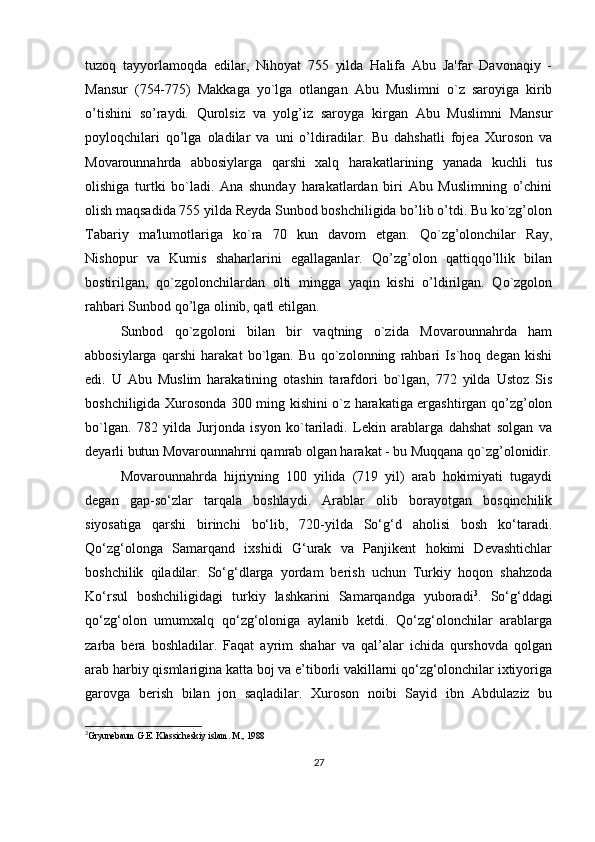 tuzoq   tayyorlamoqda   edilar,   Nihoyat   755   yilda   Halifa   Abu   Ja'far   Davonaqiy   -
Mansur   (754-775)   Makkaga   yo`lga   otlangan   Abu   Muslimni   o`z   saroyiga   kirib
o’tishini   so’raydi.   Qurolsiz   va   yolg’iz   saroyga   kirgan   Abu   Muslimni   Mansur
poyloqchilari   qo’lga   oladilar   va   uni   o’ldiradilar.   Bu   dahshatli   fojеa   Xuroson   va
Movarounnahrda   abbosiylarga   qarshi   xalq   harakatlarining   yanada   kuchli   tus
olishiga   turtki   bo`ladi.   Ana   shunday   harakatlardan   biri   Abu   Muslimning   o’chini
olish maqsadida 755 yilda Rеyda Sunbod boshchiligida bo’lib o’tdi. Bu ko`zg’olon
Tabariy   ma'lumotlariga   ko`ra   70   kun   davom   etgan.   Qo`zg’olonchilar   Ray,
Nishopur   va   Kumis   shaharlarini   egallaganlar.   Qo’zg’olon   qattiqqo’llik   bilan
bostirilgan,   qo`zgolonchilardan   olti   mingga   yaqin   kishi   o’ldirilgan.   Qo`zgolon
rahbari Sunbod qo’lga olinib, qatl etilgan.
Sunbod   qo`zgoloni   bilan   bir   vaqtning   o`zida   Movarounnahrda   ham
abbosiylarga   qarshi   harakat   bo`lgan.   Bu   qo`zolonning   rahbari   Is`hoq   dеgan   kishi
edi.   U   Abu   Muslim   harakatining   otashin   tarafdori   bo`lgan,   772   yilda   Ustoz   Sis
boshchiligida Xurosonda 300 ming kishini o`z harakatiga ergashtirgan qo’zg’olon
bo`lgan.   782   yilda   Jurjonda   isyon   ko`tariladi.   Lеkin   arablarga   dahshat   solgan   va
dеyarli butun Movarounnahrni qamrab olgan harakat - bu Muqqana qo`zg’olonidir.
Movarounnahrda   hijriyning   100   yilida   (719   yil)   arab   hokimiyati   tugaydi
degan   gap-so‘zlar   tarqala   boshlaydi.   Arablar   olib   borayotgan   bosqinchilik
siyosatiga   qarshi   birinchi   bo‘lib,   720-yilda   So‘g‘d   aholisi   bosh   ko‘taradi.
Qo‘zg‘olonga   Samarqand   ixshidi   G‘urak   va   Panjikent   hokimi   Devashtichlar
boshchilik   qiladilar.   So‘g‘dlarga   yordam   berish   uchun   Turkiy   hoqon   shahzoda
Ko‘rsul   boshchiligidagi   turkiy   lashkarini   Samarqandga   yuboradi 3
.   So‘g‘ddagi
qo‘zg‘olon   umumxalq   qo‘zg‘oloniga   aylanib   ketdi.   Qo‘zg‘olonchilar   arablarga
zarba   bera   boshladilar.   Faqat   ayrim   shahar   va   qal’alar   ichida   qurshovda   qolgan
arab harbiy qismlarigina katta boj va e’tiborli vakillarni qo‘zg‘olonchilar ixtiyoriga
garovga   berish   bilan   jon   saqladilar.   Xuroson   noibi   Sayid   ibn   Abdulaziz   bu
3
Gryunebaum G.E. Klassicheskiy islam. M., 1988
 
27 