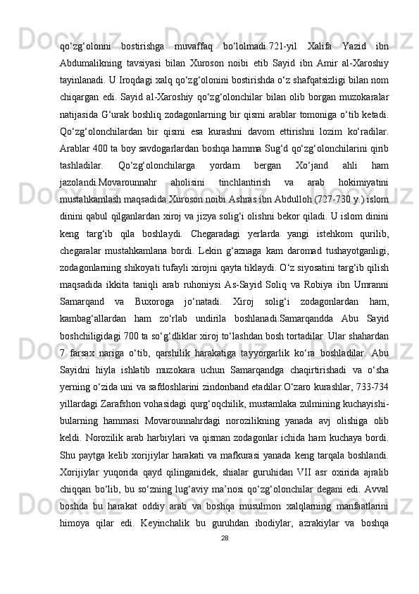 qo‘zg‘olonni   bostirishga   muvaffaq   bo‘lolmadi.721-yil   Xalifa   Yazid   ibn
Abdumalikning   tavsiyasi   bilan   Xuroson   noibi   etib   Sayid   ibn   Amir   al-Xaroshiy
tayinlanadi. U Iroqdagi xalq qo‘zg‘olonini bostirishda o‘z shafqatsizligi bilan nom
chiqargan   edi.   Sayid   al-Xaroshiy   qo‘zg‘olonchilar   bilan   olib   borgan   muzokaralar
natijasida G‘urak boshliq zodagonlarning bir qismi arablar  tomoniga o‘tib ketadi.
Qo‘zg‘olonchilardan   bir   qismi   esa   kurashni   davom   ettirishni   lozim   ko‘radilar.
Arablar 400 ta boy savdogarlardan boshqa hamma Sug‘d qo‘zg‘olonchilarini qirib
tashladilar.   Qo‘zg‘olonchilarga   yordam   bergan   Xo‘jand   ahli   ham
jazolandi.Movarounnahr   aholisini   tinchlantirish   va   arab   hokimiyatini
mustahkamlash maqsadida Xuroson noibi Ashras ibn Abdulloh (727-730 y.) islom
dinini qabul qilganlardan xiroj va jizya solig‘i olishni bekor qiladi. U islom dinini
keng   targ‘ib   qila   boshlaydi.   Chegaradagi   yerlarda   yangi   istehkom   qurilib,
chegaralar   mustahkamlana   bordi.   Lekin   g‘aznaga   kam   daromad   tushayotganligi,
zodagonlarning shikoyati tufayli xirojni qayta tiklaydi. O‘z siyosatini targ‘ib qilish
maqsadida   ikkita   taniqli   arab   ruhoniysi   As-Sayid   Soliq   va   Robiya   ibn   Umranni
Samarqand   va   Buxoroga   jo‘natadi.   Xiroj   solig‘i   zodagonlardan   ham,
kambag‘allardan   ham   zo‘rlab   undirila   boshlanadi.Samarqandda   Abu   Sayid
boshchiligidagi 700 ta so‘g‘dliklar xiroj to‘lashdan bosh tortadilar. Ular shahardan
7   farsax   nariga   o‘tib,   qarshilik   harakatiga   tayyorgarlik   ko‘ra   boshladilar.   Abu
Sayidni   hiyla   ishlatib   muzokara   uchun   Samarqandga   chaqirtirishadi   va   o‘sha
yerning o‘zida uni va safdoshlarini zindonband etadilar.O‘zaro kurashlar, 733-734
yillardagi Zarafshon vohasidagi qurg‘oqchilik, mustamlaka zulmining kuchayishi-
bularning   hammasi   Movarounnahrdagi   norozilikning   yanada   avj   olishiga   olib
keldi.  Norozilik  arab  harbiylari   va  qisman  zodagonlar  ichida  ham  kuchaya   bordi.
Shu   paytga   kelib   xorijiylar   harakati   va   mafkurasi   yanada   keng   tarqala   boshlandi.
Xorijiylar   yuqorida   qayd   qilinganidek,   shialar   guruhidan   VII   asr   oxirida   ajralib
chiqqan   bo‘lib,   bu   so‘zning   lug‘aviy   ma’nosi   qo‘zg‘olonchilar   degani   edi.   Avval
boshda   bu   harakat   oddiy   arab   va   boshqa   musulmon   xalqlarning   manfaatlarini
himoya   qilar   edi.   Keyinchalik   bu   guruhdan   ibodiylar,   azrakiylar   va   boshqa
28 
