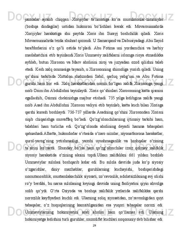 jamoalar   ajralib   chiqqan.   Xorijiylar   ta’limotiga   ko‘ra   musulmonlar-zimmiylar
(boshqa   dindagilar)   ustidan   hukmron   bo‘lishlari   kerak   edi.   Movarounnahrda
Xorijiylar   harakatiga   shu   paytda   Xoris   ibn   Surayj   boshchilik   qiladi.   Xoris
Movarounnahrda tezda shuhrat qozondi. U Samarqand va Dabusiyadagi Abu Sayid
tarafdorlarini   o‘z   qo‘li   ostida   to‘pladi.   Abu   Fotima   uni   yordamchisi   va   harbiy
maslahatchisi  etib tayinlandi.Xoris Ummaviy xalifalarni islomga rioya etmaslikka
ayblab,   butun   Xuroson   va   Marv   aholisini   xiroj   va   juzyadan   ozod   qilishni   talab
etadi. Kesh xalq ommasiga tayanib, u Xurosonning shimoliga yurish qiladi. Uning
qo‘shini   tarkibida   Xuttalon   shahzodasi   Sabil,   qarluq   yabg‘usi   va   Abu   Fotima
guruhi   ham   bor   edi.   Xalq   harakatlaridan   norozi   bo‘lgan   xalifa   Xurosonga   yangi
noib Osim ibn Abdullohni tayinlaydi. Xoris qo‘shinlari Xurosonning katta qismini
egallashib,   Osimni   chekinishga   majbur   etishadi.   735   yilga   kelibgina   xalifa   yangi
noib Asad ibn Abdullohni Xuroson valiysi etib tayinlab, katta kuch bilan Xorisga
qarshi kurash boshlaydi. 736-737 yillarda Asadning  qo‘shini  Xurosondan Xorisni
siqib   chiqarishga   muvaffaq   bo‘ladi.   Qo‘zg‘olonchilarning   ijtimoiy   tarkibi   ham,
talablari   ham   turlicha   edi.   Qo‘zg‘olonda   aholining   deyarli   hamma   tabaqalari
qatnashadi.Albatta, hukmdorlar o‘rtasida o‘zaro nizolar, xiyonatkorona harakatlar,
qurol-yarog‘ning   yetishmasligi,   yaxshi   uyushmaganlik   va   boshqalar   o‘zining
ta’sirini   ko‘rsatdi.   Shunday   bo‘lsa   ham   qo‘zg‘olonchilar   izsiz   qolmay   xalifalik
siyosiy   harakatida   o‘zining   aksini   topdi.Ulkan   xalifalikni   661   yildan   boshlab
Ummaviylar   sulolasi   boshqarib   kelar   edi.   Bu   sulola   davrida   juda   ko‘p   siyosiy
o‘zgarishlar,   diniy   mazhablar,   guruhlarning   kuchayishi,   boshqarishdagi
nomutanosiblik, mustamlakachilik siyosati, zo‘ravonlik, adolatsizlikning avj olishi
ro‘y   berdiki,   bu   narsa   sulolaning   keyingi   davrida   uning   faoliyatini   qiyin   ahvolga
solib   qo‘ydi.   O‘rta   Osiyoda   va   boshqa   xalifalik   yerlarida   xalifalikka   qarshi
norozilik  kayfiyatlari   kuchli   edi.  Ularning  soliq   siyosatidan,   zo‘ravonligidan  quyi
tabaqalar,   o‘z   huquqlarining   kamsitilganidan   esa   yuqori   tabaqalar   norozi   edi.
Ummaviylarning   hokimiyatini   arab   aholisi   ham   qo‘llamas   edi.   Ularning
hokimiyatga kelishini turli guruhlar, muxolifat kuchlari noqonuniy deb bilishar edi.
29 