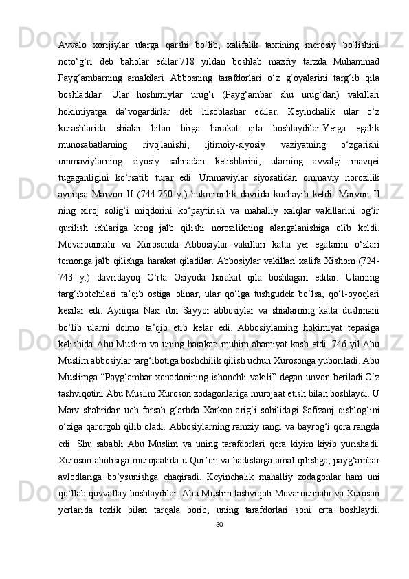 Avvalo   xorijiylar   ularga   qarshi   bo‘lib,   xalifalik   taxtining   merosiy   bo‘lishini
noto‘g‘ri   deb   baholar   edilar.718   yildan   boshlab   maxfiy   tarzda   Muhammad
Payg‘ambarning   amakilari   Abbosning   tarafdorlari   o‘z   g‘oyalarini   targ‘ib   qila
boshladilar.   Ular   hoshimiylar   urug‘i   (Payg‘ambar   shu   urug‘dan)   vakillari
hokimiyatga   da’vogardirlar   deb   hisoblashar   edilar.   Keyinchalik   ular   o‘z
kurashlarida   shialar   bilan   birga   harakat   qila   boshlaydilar.Yerga   egalik
munosabatlarning   rivojlanishi,   ijtimoiy-siyosiy   vaziyatning   o‘zgarishi
ummaviylarning   siyosiy   sahnadan   ketishlarini,   ularning   avvalgi   mavqei
tugaganligini   ko‘rsatib   turar   edi.   Ummaviylar   siyosatidan   ommaviy   norozilik
ayniqsa   Marvon   II   (744-750   y.)   hukmronlik   davrida   kuchayib   ketdi.   Marvon   II
ning   xiroj   solig‘i   miqdorini   ko‘paytirish   va   mahalliy   xalqlar   vakillarini   og‘ir
qurilish   ishlariga   keng   jalb   qilishi   norozilikning   alangalanishiga   olib   keldi.
Movarounnahr   va   Xurosonda   Abbosiylar   vakillari   katta   yer   egalarini   o‘zlari
tomonga   jalb   qilishga   harakat   qiladilar.   Abbosiylar   vakillari   xalifa   Xishom   (724-
743   y.)   davridayoq   O‘rta   Osiyoda   harakat   qila   boshlagan   edilar.   Ularning
targ‘ibotchilari   ta’qib   ostiga   olinar,   ular   qo‘lga   tushgudek   bo‘lsa,   qo‘l-oyoqlari
kesilar   edi.   Ayniqsa   Nasr   ibn   Sayyor   abbosiylar   va   shialarning   katta   dushmani
bo‘lib   ularni   doimo   ta’qib   etib   kelar   edi.   Abbosiylarning   hokimiyat   tepasiga
kelishida Abu Muslim  va uning harakati muhim ahamiyat  kasb etdi. 746 yil  Abu
Muslim abbosiylar targ‘ibotiga boshchilik qilish uchun Xurosonga yuboriladi. Abu
Muslimga  “Payg‘ambar  xonadonining  ishonchli   vakili” degan  unvon  beriladi.O‘z
tashviqotini Abu Muslim Xuroson zodagonlariga murojaat etish bilan boshlaydi. U
Marv   shahridan   uch   farsah   g‘arbda   Xarkon   arig‘i   sohilidagi   Safizanj   qishlog‘ini
o‘ziga qarorgoh qilib oladi.   Abbosiylarning ramziy rangi va bayrog‘i qora rangda
edi.   Shu   sababli   Abu   Muslim   va   uning   tarafdorlari   qora   kiyim   kiyib   yurishadi.
Xuroson aholisiga murojaatida u Qur’on va hadislarga amal qilishga, payg‘ambar
avlodlariga   bo‘ysunishga   chaqiradi.   Keyinchalik   mahalliy   zodagonlar   ham   uni
qo‘llab-quvvatlay boshlaydilar. Abu Muslim tashviqoti Movarounnahr va Xuroson
yerlarida   tezlik   bilan   tarqala   borib,   uning   tarafdorlari   soni   orta   boshlaydi.
30 