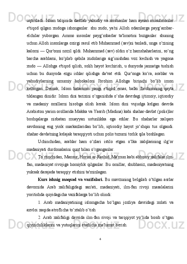 uqtiriladi.   Islom   talqinida   dastlab   yahudiy  va   xristianlar   ham   aynan   musulmonlar
e'tiqod  qilgan  xudoga  ishonganlar.  shu   xudo,  ya'ni  Alloh  odamlarga  payg‘ambar-
elchilar   yuborgan.   Ammo   insonlar   payg‘mbarlar   ta'limotini   buzganlar.   shuning
uchun Alloh insonlarga oxirgi rasul etib Muhammad (sav)ni tanladi, unga o‘zining
kalomi — Qur'onni nozil qildi. Muhammad (sav) oldin o‘z hamshaharlarini, so‘ng
barcha   arablarni,   ko‘plab   qabila   xudolariga   sig‘inishdan   voz   kechish   va   yagona
xudo — Allohga e'tiqod qilish, solih hayot kechirish, u dunyoda jannatga tushish
uchun   bu   dunyoda   ezgu   ishlar   qilishga   da'vat   etdi.   Qur'onga   ko‘ra,   arablar   va
yahudiylarning   umumiy   bobokaloni   Ibrohim   Allohga   birinchi   bo‘lib   imon
keltirgan.   Demak,   Islom   batamom   yangi   e'tiqod   emas,   balki   Ibrohimning   qayta
tiklangan dinidir. Islom dini tarixini o‘rganishda o‘sha davrdagi ijtimoiy, iqtisodiy
va   madaniy   omillarni   hisobga   olish   kerak.   Islom   dini   vujudga   kelgan   davrda
Arabiston yarim orollarida Makka va Yasrib (Madina) kabi shahar-davlat (polis)lar
boshqalarga   nisbatan   muayyan   ustunlikka   ega   edilar.   Bu   shaharlar   xalqaro
savdoning   eng   yirik   markazlaridan   bo‘lib,   iqtisodiy   hayot   jo‘shqin   tus   olgandi.
shahar-davlatning kelajak taraqqiyoti uchun polis tuzumi torlik qila boshlagan. 
Uchinchidan,   arablar   ham   o‘zlari   istilo   etgan   o‘lka   xalqlarining   ilg‘or
madaniyati durdonalarini qunt bilan o‘rganganlar.
To`rtinchidan, Mansur, Horun ar-Rashid, Ma'mun kabi abbosiy xalifalar ilm-
fan, madaniyat rivojiga homiylik qilganlar. Bu omillar, shubhasiz,  madaniyatning
yuksak darajada taraqqiy etishini ta'minlagan.
Kurs   ishnig   maqsad   va   vazifalari.   Bu   mavzuning   belgilab   o‘tilgan   asrlar
davomida   Arab   xalifaligidagi   san'ati,   madaniyati,   ilm-fan   rivoji   masalalarini
yoritishda quyidagicha vazifalarga bo‘lib olindi:
1.   Arab   madaniyatining   islomgacha   bo‘lgan   joxliya   davridagi   xolati   va
axvloi xaqida atroflicha to‘xtalib o‘tish
2.   Arab   xalifaligi   davrida   ilm-fan   rivoji   va   tarqqiyot   yo‘lida   bosib   o‘tgan
qiyinchiliklarini va yutuqlarini etarlicha ma'lumot berish.
4 