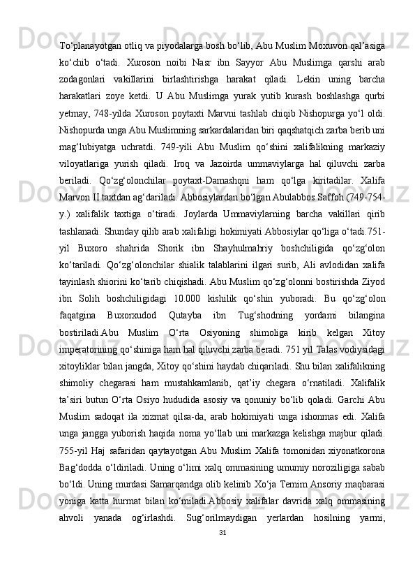 To‘planayotgan otliq va piyodalarga bosh bo‘lib, Abu Muslim Moxuvon qal’asiga
ko‘chib   o‘tadi.   Xuroson   noibi   Nasr   ibn   Sayyor   Abu   Muslimga   qarshi   arab
zodagonlari   vakillarini   birlashtirishga   harakat   qiladi.   Lekin   uning   barcha
harakatlari   zoye   ketdi.   U   Abu   Muslimga   yurak   yutib   kurash   boshlashga   qurbi
yetmay,   748-yilda   Xuroson   poytaxti   Marvni   tashlab   chiqib   Nishopurga   yo‘l   oldi.
Nishopurda unga Abu Muslimning sarkardalaridan biri qaqshatqich zarba berib uni
mag‘lubiyatga   uchratdi.   749-yili   Abu   Muslim   qo‘shini   xalifalikning   markaziy
viloyatlariga   yurish   qiladi.   Iroq   va   Jazoirda   ummaviylarga   hal   qiluvchi   zarba
beriladi.   Qo‘zg‘olonchilar   poytaxt-Damashqni   ham   qo‘lga   kiritadilar.   Xalifa
Marvon II taxtdan ag‘dariladi. Abbosiylardan bo‘lgan Abulabbos Saffoh (749-754-
y.)   xalifalik   taxtiga   o‘tiradi.   Joylarda   Ummaviylarning   barcha   vakillari   qirib
tashlanadi. Shunday qilib arab xalifaligi hokimiyati Abbosiylar qo‘liga o‘tadi.751-
yil   Buxoro   shahrida   Shorik   ibn   Shayhulmahriy   boshchiligida   qo‘zg‘olon
ko‘tariladi.   Qo‘zg‘olonchilar   shialik   talablarini   ilgari   surib,   Ali   avlodidan   xalifa
tayinlash shiorini ko‘tarib chiqishadi. Abu Muslim qo‘zg‘olonni bostirishda Ziyod
ibn   Solih   boshchiligidagi   10.000   kishilik   qo‘shin   yuboradi.   Bu   qo‘zg‘olon
faqatgina   Buxorxudod   Qutayba   ibn   Tug‘shodning   yordami   bilangina
bostiriladi.Abu   Muslim   O‘rta   Osiyoning   shimoliga   kirib   kelgan   Xitoy
imperatorining qo‘shiniga ham hal qiluvchi zarba beradi. 751 yil Talas vodiysidagi
xitoyliklar bilan jangda, Xitoy qo‘shini haydab chiqariladi. Shu bilan xalifalikning
shimoliy   chegarasi   ham   mustahkamlanib,   qat’iy   chegara   o‘rnatiladi.   Xalifalik
ta’siri   butun   O‘rta   Osiyo   hududida   asosiy   va   qonuniy   bo‘lib   qoladi.   Garchi   Abu
Muslim   sadoqat   ila   xizmat   qilsa-da,   arab   hokimiyati   unga   ishonmas   edi.   Xalifa
unga   jangga   yuborish   haqida   noma   yo‘llab   uni   markazga   kelishga   majbur   qiladi.
755-yil   Haj   safaridan   qaytayotgan   Abu   Muslim   Xalifa   tomonidan   xiyonatkorona
Bag‘dodda o‘ldiriladi. Uning o‘limi xalq ommasining umumiy noroziligiga sabab
bo‘ldi. Uning murdasi Samarqandga olib kelinib Xo‘ja Temim Ansoriy maqbarasi
yoniga   katta   hurmat   bilan   ko‘miladi.Abbosiy   xalifalar   davrida   xalq   ommasining
ahvoli   yanada   og‘irlashdi.   Sug‘orilmaydigan   yerlardan   hosilning   yarmi,
31 