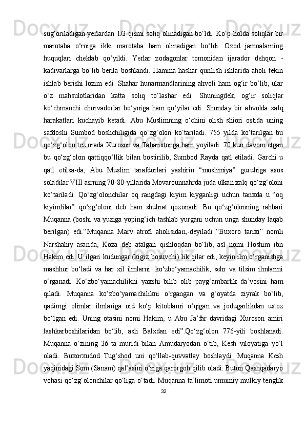 sug‘oriladigan yerlardan 1/3 qismi soliq olinadigan bo‘ldi. Ko‘p holda soliqlar bir
marotaba   o‘rniga   ikki   marotaba   ham   olinadigan   bo‘ldi.   Ozod   jamoalarning
huquqlari   cheklab   qo‘yildi.   Yerlar   zodagonlar   tomonidan   ijarador   dehqon   -
kadivarlarga   bo‘lib   berila   boshlandi.   Hamma   hashar   qurilish   ishlarida   aholi   tekin
ishlab   berishi   lozim   edi.   Shahar   hunarmandlarining   ahvoli   ham   og‘ir   bo‘lib,   ular
o‘z   mahsulotlaridan   katta   soliq   to‘lashar   edi.   Shuningdek,   og‘ir   soliqlar
ko‘chmanchi   chorvadorlar   bo‘yniga   ham   qo‘yilar   edi.   Shunday   bir   ahvolda   xalq
harakatlari   kuchayib   ketadi.   Abu   Muslimning   o‘chini   olish   shiori   ostida   uning
safdoshi   Sumbod   boshchiligida   qo‘zg‘olon   ko‘tariladi.   755   yilda   ko‘tarilgan   bu
qo‘zg‘olon tez orada Xuroson va Tabaristonga ham yoyiladi. 70 kun davom etgan
bu   qo‘zg‘olon   qattiqqo‘llik   bilan   bostirilib,   Sumbod   Rayda   qatl   etiladi.   Garchi   u
qatl   etilsa-da,   Abu   Muslim   tarafdorlari   yashirin   “muslimiya”   guruhiga   asos
soladilar.VIII asrning 70-80-yillarida Movarounnahrda juda ulkan xalq qo‘zg‘oloni
ko‘tariladi.   Qo‘zg‘olonchilar   oq   rangdagi   kiyim   kiyganligi   uchun   tarixda   u   “oq
kiyimlilar”   qo‘zg‘oloni   deb   ham   shuhrat   qozonadi.   Bu   qo‘zg‘olonning   rahbari
Muqanna (boshi va yuziga yoping‘ich tashlab yurgani uchun unga shunday laqab
berilgan)   edi.“Muqanna   Marv   atrofi   aholisidan,-deyiladi   “Buxoro   tarixi”   nomli
Narshahiy   asarida,   Koza   deb   atalgan   qishloqdan   bo‘lib,   asl   nomi   Hoshim   ibn
Hakim edi. U ilgari kudungar (kigiz bosuvchi) lik qilar edi, keyin ilm o‘rganishga
mashhur   bo‘ladi   va   har   xil   ilmlarni:   ko‘zbo‘yamachilik,   sehr   va   tilsim   ilmlarini
o‘rganadi.   Ko‘zbo‘yamachilikni   yaxshi   bilib   olib   payg‘ambarlik   da’vosini   ham
qiladi.   Muqanna   ko‘zbo‘yamachilikni   o‘rgangan   va   g‘oyatda   ziyrak   bo‘lib,
qadimgi   olimlar   ilmlariga   oid   ko‘p   kitoblarni   o‘qigan   va   jodugarlikdan   ustoz
bo‘lgan   edi.   Uning   otasini   nomi   Hakim,   u   Abu   Ja’far   davridagi   Xuroson   amiri
lashkarboshilaridan   bo‘lib,   asli   Balxdan   edi”.Qo‘zg‘olon   776-yili   boshlanadi.
Muqanna   o‘zining   36   ta   muridi   bilan   Amudaryodan   o‘tib,   Kesh   viloyatiga   yo‘l
oladi.   Buxorxudod   Tug‘shod   uni   qo‘llab-quvvatlay   boshlaydi.   Muqanna   Kesh
yaqinidagi Som (Sanam) qal’asini o‘ziga qarorgoh qilib oladi. Butun Qashqadaryo
vohasi qo‘zg‘olonchilar qo‘liga o‘tadi. Muqanna ta’limoti umumiy mulkiy tenglik
32 