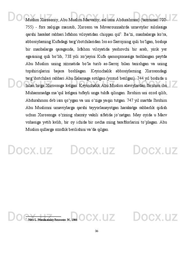 Muslim Xurosoniy, Abu Muslim Marvaziy; asl ismi Abdurahmon) (taxminan 700-
755)   -   fors   xalqiga   mansub,   Xuroson   va   Movarounnahrda   umaviylar   sulolasiga
qarshi   harakat   rahbari.Isfahon   viloyatidan   chiqqan   qul 5
.   Ba zi,   manbalarga   ko ra,ʻ ʻ
abbosiylarning Kufadagi targ ibotchilaridan Iso as-Sarrojning quli bo lgan, boshqa	
ʻ ʻ
bir   manbalarga   qaraganda,   Isfahon   viloyatida   yashovchi   bir   arab,   yirik   yer
egasining   quli   bo lib,   738   yili   xo jayini   Kufa   qamoqxonasiga   tashlangan   paytda	
ʻ ʻ
Abu   Muslim   uning   xizmatida   bo la   turib   as-Sarroj   bilan   tanishgan   va   uning	
ʻ
topshiriqlarini   bajara   boshlagan.   Keyinchalik   abbosiylarning   Xurosondagi
targ ibotchilari rahbari Abu Salamaga sotilgan (yoxud berilgan). 744 yil boshida u	
ʻ
bilan birga Xurosonga kelgan. Keyinchalik Abu Muslim alaviylardan Ibrohim ibn
Muhammadga ma qul kelgani tufayli unga tuhfa qilingan. Ibrohim uni ozod qilib,	
ʻ
Abdurahmon deb ism qo ygan va uni o ziga yaqin tutgan. 747 yil martda Ibrohim	
ʻ ʻ
Abu   Muslimni   umaviylarga   qarshi   tayyorlanayotgan   harakatga   rahbarlik   qidish
uchun   Xurosonga   o zining   shaxsiy   vakili   sifatida   jo natgan.   May   oyida   u   Marv	
ʻ ʻ
vohasiga   yetib   kelib,   bir   oy   ichida   bir   necha   ming   tarafdorlarini   to plagan.   Abu	
ʻ
Muslim qullarga ozodlik berilishini va da qilgan. 	
ʻ
5
  . Mets L. Musulmanskiy Renessans. M., 1966
36 