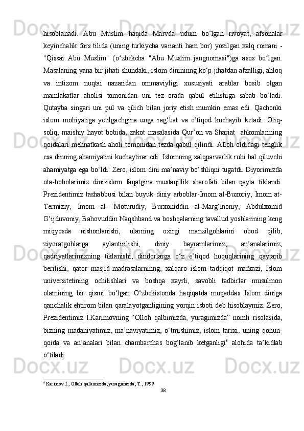 hisoblanadi.   Abu   Muslim   haqida   Marvda   udum   bo lgan   rivoyat,   afsonalarʻ
keyinchalik   fors   tilida   (uning  turkiycha   varianti   ham   bor)   yozilgan  xalq   romani   -
"Qissai   Abu   Muslim"   (o zbekcha   "Abu   Muslim   jangnomasi")ga   asos   bo lgan.	
ʻ ʻ
Masalaning yana bir jihati shundaki, islom dinininng ko‘p jihatdan afzalligi, ahloq
va   intizom   nuqtai   nazaridan   ommaviyligi   xususiyati   arablar   bosib   olgan
mamlakatlar   aholisi   tomonidan   uni   tez   orada   qabul   etilishiga   sabab   bo‘ladi.
Qutayba   singari   uni   pul   va   qilich   bilan   joriy   etish   mumkin   emas   edi.   Qachonki
islom   mohiyatiga   yetilgachgina   unga   rag‘bat   va   e’tiqod   kuchayib   ketadi.   Oliq-
soliq,   maishiy   hayot   bobida,   zakot   masalasida   Qur’on   va   Shariat     ahkomlarining
qoidalari   mehnatkash   aholi   tomonidan  tezda   qabul   qilindi.   Alloh  oldidagi   tenglik
esa dinning ahamiyatini kuchaytirar edi. Islomning xalqparvarlik ruhi hal qiluvchi
ahamiyatga ega bo‘ldi. Zero, islom dini ma’naviy bo‘shliqni tugatdi. Diyorimizda
ota-bobolarimiz   dini-islom   faqatgina   mustaqillik   sharofati   bilan   qayta   tiklandi.
Prezidentimiz   tashabbusi   bilan   buyuk   diniy   arboblar-Imom   al-Buxoriy,   Imom   at-
Termiziy,   Imom   al-   Moturudiy,   Burxoniddin   al-Marg‘inoniy,   Abdulxomid
G‘ijduvoniy, Bahovuddin Naqshband va boshqalarning tavallud yoshlarining keng
miqyosda   nishonlanishi,   ularning   oxirgi   manzilgohlarini   obod   qilib,
ziyoratgohlarga   aylantirilishi,   diniy   bayramlarimiz,   an’analarimiz,
qadriyatlarimizning   tiklanishi,   dindorlarga   o‘z   e’tiqod   huquqlarining   qaytarib
berilishi,   qator   masjid-madrasalarninng,   xalqaro   islom   tadqiqot   markazi,   Islom
universitetining   ochilishlari   va   boshqa   xayrli,   savobli   tadbirlar   musulmon
olamining   bir   qismi   bo‘lgan   O‘zbekistonda   haqiqatda   muqaddas   Islom   diniga
qanchalik ehtirom bilan qaralayotganligining yorqin isboti deb hisoblaymiz. Zero,
Prezidentimiz   I.Karimovning   “Olloh   qalbimizda,   yuragimizda”   nomli   risolasida,
bizning   madaniyatimiz,   ma’naviyatimiz,   o‘tmishimiz,   islom   tarixi,   uning   qonun-
qoida   va   an’analari   bilan   chambarchas   bog‘lanib   ketganligi 6
  alohida   ta’kidlab
o‘tiladi.      
6
  Karimov I., Olloh qalbimizda, yuragimizda, T., 1999
38 