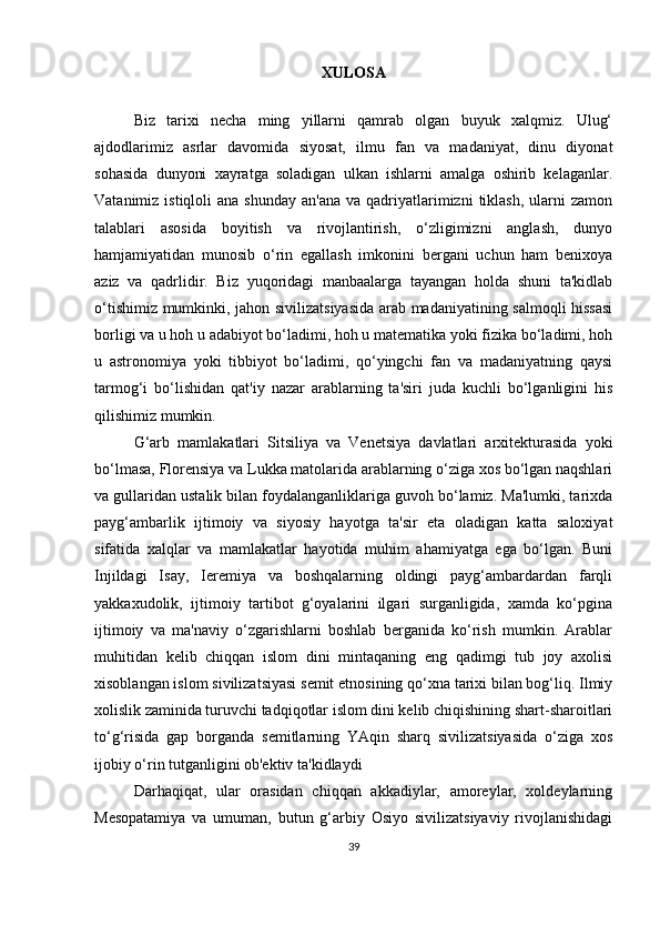 XULOSA
Biz   tarixi   necha   ming   yillarni   qamrab   olgan   buyuk   xalqmiz.   Ulug‘
ajdodlarimiz   asrlar   davomida   siyosat,   ilmu   fan   va   madaniyat,   dinu   diyonat
sohasida   dunyoni   xayratga   soladigan   ulkan   ishlarni   amalga   oshirib   kelaganlar.
Vatanimiz  istiqloli  ana  shunday  an'ana  va  qadriyatlarimizni   tiklash,   ularni   zamon
talablari   asosida   boyitish   va   rivojlantirish,   o‘zligimizni   anglash,   dunyo
hamjamiyatidan   munosib   o‘rin   egallash   imkonini   bergani   uchun   ham   benixoya
aziz   va   qadrlidir.   Biz   yuqoridagi   manbaalarga   tayangan   holda   shuni   ta'kidlab
o‘tishimiz mumkinki, jahon sivilizatsiyasida arab madaniyatining salmoqli hissasi
borligi va u hoh u adabiyot bo‘ladimi, hoh u matematika yoki fizika bo‘ladimi, hoh
u   astronomiya   yoki   tibbiyot   bo‘ladimi,   qo‘yingchi   fan   va   madaniyatning   qaysi
tarmog‘i   bo‘lishidan   qat'iy   nazar   arablarning   ta'siri   juda   kuchli   bo‘lganligini   his
qilishimiz mumkin. 
G‘arb   mamlakatlari   Sitsiliya   va   Venetsiya   davlatlari   arxitekturasida   yoki
bo‘lmasa, Florensiya va Lukka matolarida arablarning o‘ziga xos bo‘lgan naqshlari
va gullaridan ustalik bilan foydalanganliklariga guvoh bo‘lamiz. Ma'lumki, tarixda
payg‘ambarlik   ijtimoiy   va   siyosiy   hayotga   ta'sir   eta   oladigan   katta   saloxiyat
sifatida   xalqlar   va   mamlakatlar   hayotida   muhim   ahamiyatga   ega   bo‘lgan.   Buni
Injildagi   Isay,   Ieremiya   va   boshqalarning   oldingi   payg‘ambardardan   farqli
yakkaxudolik,   ijtimoiy   tartibot   g‘oyalarini   ilgari   surganligida,   xamda   ko‘pgina
ijtimoiy   va   ma'naviy   o‘zgarishlarni   boshlab   berganida   ko‘rish   mumkin.   Arablar
muhitidan   kelib   chiqqan   islom   dini   mintaqaning   eng   qadimgi   tub   joy   axolisi
xisoblangan islom sivilizatsiyasi semit etnosining qo‘xna tarixi bilan bog‘liq. Ilmiy
xolislik zaminida turuvchi tadqiqotlar islom dini kelib chiqishining shart-sharoitlari
to‘g‘risida   gap   borganda   semitlarning   YAqin   sharq   sivilizatsiyasida   o‘ziga   xos
ijobiy o‘rin tutganligini ob'ektiv ta'kidlaydi
Darhaqiqat,   ular   orasidan   chiqqan   akkadiylar,   amoreylar,   xoldeylarning
Mesopatamiya   va   umuman,   butun   g‘arbiy   Osiyo   sivilizatsiyaviy   rivojlanishidagi
39 