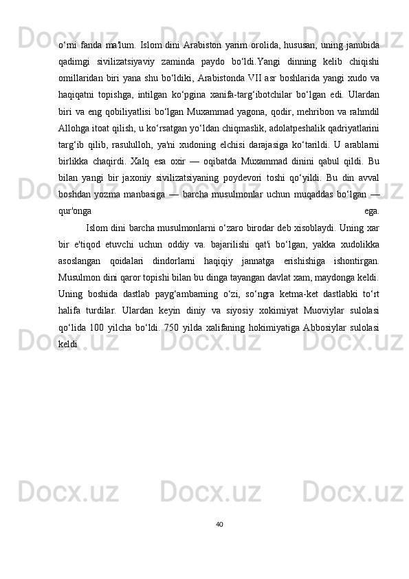 o‘rni   fanda   ma'lum.   Islom   dini   Arabiston   yarim   orolida,   hususan,   uning   janubida
qadimgi   sivilizatsiyaviy   zaminda   paydo   bo‘ldi.Yangi   dinning   kelib   chiqishi
omillaridan  biri   yana  shu   bo‘ldiki,  Arabistonda  VII  asr   boshlarida  yangi  xudo  va
haqiqatni   topishga,   intilgan   ko‘pgina   xanifa-targ‘ibotchilar   bo‘lgan   edi.   Ulardan
biri  va  eng   qobiliyatlisi   bo‘lgan  Muxammad   yagona,  qodir,  mehribon  va   rahmdil
Allohga itoat qilish, u ko‘rsatgan yo‘ldan chiqmaslik, adolatpeshalik qadriyatlarini
targ‘ib   qilib,   rasululloh,   ya'ni   xudoning   elchisi   darajasiga   ko‘tarildi.   U   arablarni
birlikka   chaqirdi.   Xalq   esa   oxir   —   oqibatda   Muxammad   dinini   qabul   qildi.   Bu
bilan   yangi   bir   jaxoniy   sivilizatsiyaning   poydevori   toshi   qo‘yildi.   Bu   din   avval
boshdan   yozma   manbasiga   —   barcha   musulmonlar   uchun   muqaddas   bo‘lgan   —
qur'onga   ega.
                 Islom dini barcha musulmonlarni o‘zaro birodar deb xisoblaydi. Uning xar
bir   e'tiqod   etuvchi   uchun   oddiy   va.   bajarilishi   qat'i   bo‘lgan,   yakka   xudolikka
asoslangan   qoidalari   dindorlarni   haqiqiy   jannatga   erishishiga   ishontirgan.
Musulmon dini qaror topishi bilan bu dinga tayangan davlat xam, maydonga keldi.
Uning   boshida   dastlab   payg‘ambarning   o‘zi,   so‘ngra   ketma-ket   dastlabki   to‘rt
halifa   turdilar.   Ulardan   keyin   diniy   va   siyosiy   xokimiyat   Muoviylar   sulolasi
qo‘lida   100   yilcha   bo‘ldi.   750   yilda   xalifaning   hokimiyatiga   Abbosiylar   sulolasi
keldi
        
                          
40 