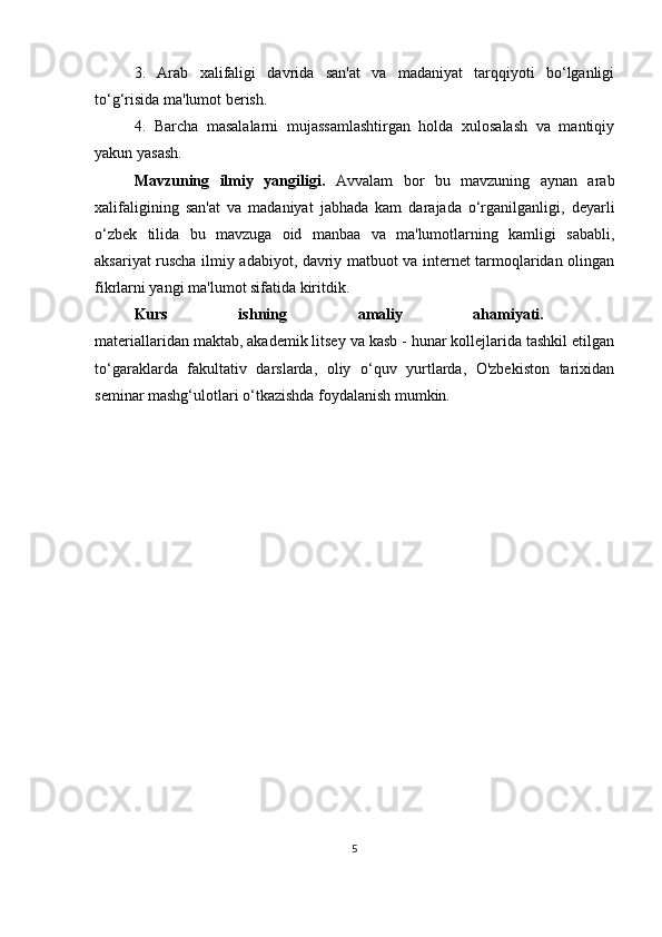3.   Arab   xalifaligi   davrida   san'at   va   madaniyat   tarqqiyoti   bo‘lganligi
to‘g‘risida ma'lumot berish.
4.   Barcha   masalalarni   mujassamlashtirgan   holda   xulosalash   va   mantiqiy
yakun yasash.
Mavzuning   ilmiy   yangiligi.   Avvalam   bor   bu   mavzuning   aynan   arab
xalifaligining   san'at   va   madaniyat   jabhada   kam   darajada   o‘rganilganligi,   deyarli
o‘zbek   tilida   bu   mavzuga   oid   manbaa   va   ma'lumotlarning   kamligi   sababli,
aksariyat ruscha ilmiy adabiyot, davriy matbuot va internet tarmoqlaridan olingan
fikrlarni yangi ma'lumot sifatida kiritdik.
Kurs   ishning   amaliy   ahamiyati.  
materiallaridan maktab, akademik litsey va kasb - hunar kollejlarida tashkil etilgan
to‘garaklarda   fakultativ   darslarda,   oliy   o‘quv   yurtlarda,   O'zbekiston   tarixidan
seminar mashg‘ulotlari o‘tkazishda foydalanish mumkin.
                                 
                                       
5 