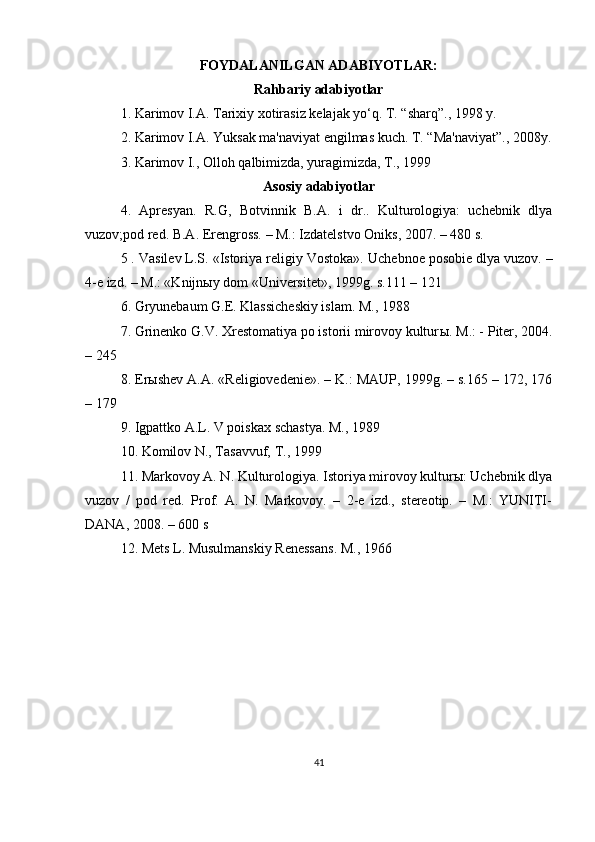 FOYDALANILGAN ADABIYOTLAR:
Rahbariy adabiyotlar
1. Karimov I.A. Tarixiy xotirasiz kelajak yo‘q. T. “sharq”., 1998 y.
2. Karimov I.A. Yuksak ma'naviyat engilmas kuch. T. “Ma'naviyat”., 2008y.
3. Karimov I., Olloh qalbimizda, yuragimizda, T., 1999
Asosiy adabiyotlar
4.   Apresyan.   R.G,   Botvinnik   B.A.   i   dr..   Kulturologiya:   uchebnik   dlya
vuzov;pod red. B.A. Erengross. – M.: Izdatelstvo Oniks, 2007. – 480 s.
5 . Vasilev L.S. «Istoriya religiy Vostoka».  Uchebnoe posobie dlya vuzov. –
4-e izd. – M.: «Knijn ы y dom «Universitet», 1999g. s.111 – 121
6. Gryunebaum G.E. Klassicheskiy islam. M., 1988
7. Grinenko G.V. Xrestomatiya po istorii mirovoy kultur ы .  M.: - Piter, 2004.
– 245
8. Erыshev A.A. «Religiovedenie». – K.: MAUP, 1999g. – s.165 – 172, 176
– 179
9. Igpattko A.L. V poiskax schastya. M., 1989
10. Komilov N., Tasavvuf, T., 1999
11. Markovoy A. N. Kulturologiya. Istoriya mirovoy kulturы: Uchebnik dlya
vuzov   /   pod   red.   Prof.   A.   N.   Markovoy.   –   2-e   izd.,   stereotip.   –   M.:   YUNITI-
DANA, 2008. – 600 s
12. Mets L. Musulmanskiy Renessans. M., 1966
41 