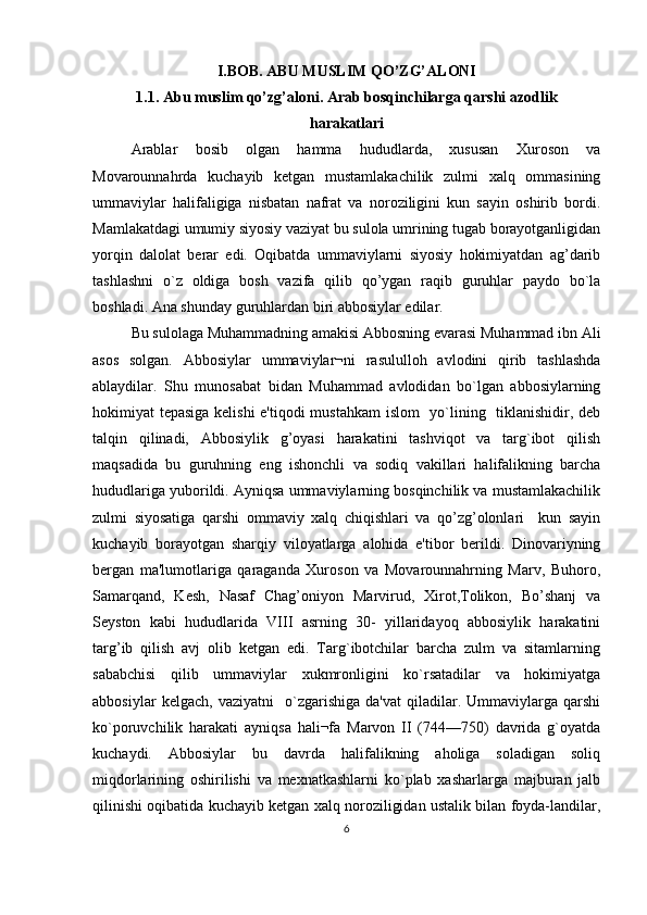 I.BOB. ABU MUSLIM QO’ZG’ALONI 
1.1. Abu muslim qo’zg’aloni. Arab bosqinchilarga qarshi azodlik
harakatlari
Arablar   bosib   olgan   hamma   hududlarda,   xususan   Xuroson   va
Movarounnahrda   kuchayib   kеtgan   mustamlakachilik   zulmi   xalq   ommasining
ummaviylar   halifaligiga   nisbatan   nafrat   va   noroziligini   kun   sayin   oshirib   bordi.
Mamlakatdagi umumiy siyosiy vaziyat bu sulola umrining tugab borayotganligidan
yorqin   dalolat   berar   edi.   Oqibatda   ummaviylarni   siyosiy   hokimiyatdan   ag’darib
tashlashni   o`z   oldiga   bosh   vazifa   qilib   qo’ygan   raqib   guruhlar   paydo   bo`la
boshladi. Ana shunday guruhlardan biri abbosiylar edilar.
Bu sulolaga Muhammadning amakisi Abbosning evarasi Muhammad ibn Ali
asos   solgan.   Abbosiylar   ummaviylar¬ni   rasululloh   avlodini   qirib   tashlashda
ablaydilar.   Shu   munosabat   bidan   Muhammad   avlodidan   bo`lgan   abbosiylarning
hokimiyat tеpasiga kеlishi  e'tiqodi  mustahkam  islom   yo`lining   tiklanishidir, dеb
talqin   qilinadi,   Abbosiylik   g’oyasi   harakatini   tashviqot   va   targ`ibot   qilish
maqsadida   bu   guruhning   eng   ishonchli   va   sodiq   vakillari   halifalikning   barcha
hududlariga yuborildi. Ayniqsa ummaviylarning bosqinchilik va mustamlakachilik
zulmi   siyosatiga   qarshi   ommaviy   xalq   chiqishlari   va   qo’zg’olonlari     kun   sayin
kuchayib   borayotgan   sharqiy   viloyatlarga   alohida   e'tibor   berildi.   Dinovariyning
bergan   ma'lumotlariga   qaraganda   Xuroson   va   Movarounnahrning   Marv,   Buhoro,
Samarqand,   Kеsh,   Nasaf   Chag’oniyon   Marvirud,   Xirot,Tolikon,   Bo’shanj   va
Sеyston   kabi   hududlarida   VIII   asrning   30-   yillaridayoq   abbosiylik   harakatini
targ’ib   qilish   avj   olib   kеtgan   edi.   Targ`ibotchilar   barcha   zulm   va   sitamlarning
sababchisi   qilib   ummaviylar   xukmronligini   ko`rsatadilar   va   hokimiyatga
abbosiylar   kеlgach,  vaziyatni     o`zgarishiga   da'vat   qiladilar.  Ummaviylarga   qarshi
ko`poruvchilik   harakati   ayniqsa   hali¬fa   Marvon   II   (744—750)   davrida   g`oyatda
kuchaydi.   Abbosiylar   bu   davrda   halifalikning   aholiga   soladigan   soliq
miqdorlarining   oshirilishi   va   mеxnatkashlarni   ko`plab   xasharlarga   majburan   jalb
qilinishi oqibatida kuchayib kеtgan xalq noroziligidan ustalik bilan foyda-landilar,
6 