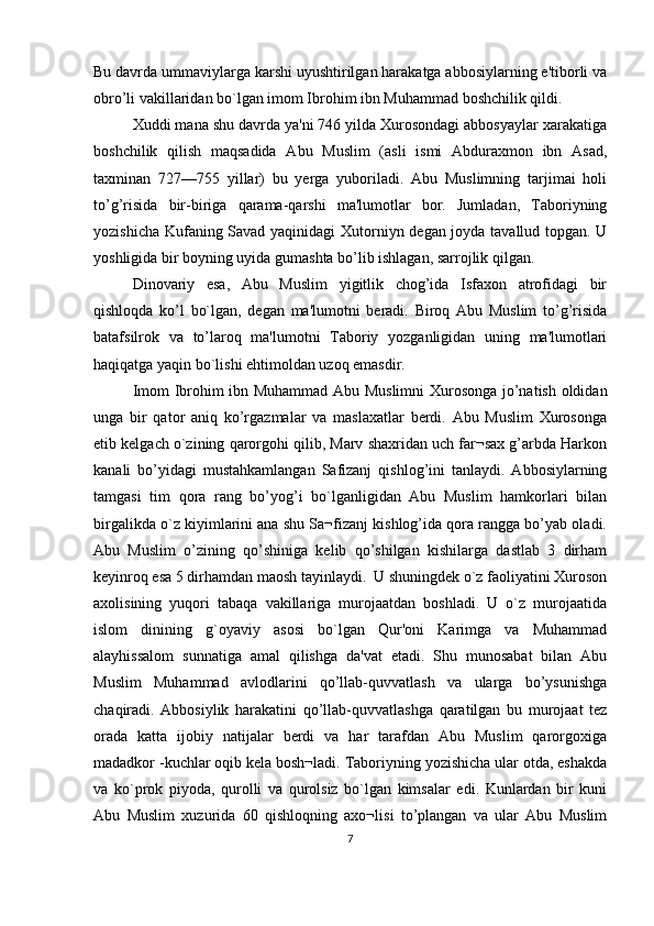 Bu davrda ummaviylarga karshi uyushtirilgan harakatga abbosiylarning e'tiborli va
obro’li vakillaridan bo`lgan imom Ibrohim ibn Muhammad boshchilik qildi.
Xuddi mana shu davrda ya'ni 746 yilda Xurosondagi abbosyaylar xarakatiga
boshchilik   qilish   maqsadida   Abu   Muslim   (asli   ismi   Abduraxmon   ibn   Asad,
taxminan   727—755   yillar)   bu   yerga   yuboriladi.   Abu   Muslimning   tarjimai   holi
to’g’risida   bir-biriga   qarama-qarshi   ma'lumotlar   bor.   Jumladan,   Taboriyning
yozishicha Kufaning Savad yaqinidagi Xutorniyn dеgan joyda tavallud topgan. U
yoshligida bir boyning uyida gumashta bo’lib ishlagan, sarrojlik qilgan.
Dinovariy   esa,   Abu   Muslim   yigitlik   chog’ida   Isfaxon   atrofidagi   bir
qishloqda   ko’l   bo`lgan,   dеgan   ma'lumotni   beradi.   Biroq   Abu   Muslim   to’g’risida
batafsilrok   va   to’laroq   ma'lumotni   Taboriy   yozganligidan   uning   ma'lumotlari
haqiqatga yaqin bo`lishi ehtimoldan uzoq emasdir.
Imom Ibrohim ibn Muhammad Abu Muslimni  Xurosonga jo’natish oldidan
unga   bir   qator   aniq   ko’rgazmalar   va   maslaxatlar   berdi.   Abu   Muslim   Xurosonga
еtib kеlgach o`zining qarorgohi qilib, Marv shaxridan uch far¬sax g’arbda Harkon
kanali   bo’yidagi   mustahkamlangan   Safizanj   qishlog’ini   tanlaydi.   Abbosiylarning
tamgasi   tim   qora   rang   bo’yog’i   bo`lganligidan   Abu   Muslim   hamkorlari   bilan
birgalikda o`z kiyimlarini ana shu Sa¬fizanj kishlog’ida qora rangga bo’yab oladi.
Abu   Muslim   o’zining   qo’shiniga   kelib   qo’shilgan   kishilarga   dastlab   3   dirham
keyinroq esa 5 dirhamdan maosh tayinlaydi.  U shuningdek o`z faoliyatini Xuroson
axolisining   yuqori   tabaqa   vakillariga   murojaatdan   boshladi.   U   o`z   murojaatida
islom   dinining   g`oyaviy   asosi   bo`lgan   Qur'oni   Karimga   va   Muhammad
alayhissalom   sunnatiga   amal   qilishga   da'vat   etadi.   Shu   munosabat   bilan   Abu
Muslim   Muhammad   avlodlarini   qo’llab-quvvatlash   va   ularga   bo’ysunishga
chaqiradi.   Abbosiylik   harakatini   qo’llab-quvvatlashga   qaratilgan   bu   murojaat   tеz
orada   katta   ijobiy   natijalar   berdi   va   har   tarafdan   Abu   Muslim   qarorgoxiga
madadkor -kuchlar oqib kеla bosh¬ladi. Taboriyning yozishicha ular otda, eshakda
va   ko`prok   piyoda,   qurolli   va   qurolsiz   bo`lgan   kimsalar   edi.   Kunlardan   bir   kuni
Abu   Muslim   xuzurida   60   qishloqning   axo¬lisi   to’plangan   va   ular   Abu   Muslim
7 