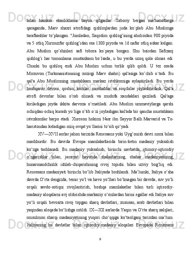 bilan   hamkor   ekanliklarini   bayon   qilganlar.   Taboriy   bergan   ma'lumotlarga
qaraganda,   Marv   shaxri   atrofidagi   qishloqlardan   juda   ko`plab   Abu   Muslimga
tarafkashlar  to’plangan. "Jumladan,  Saqodim  qishlog’ining aholisidan 900 piyoda
va 5 otliq Xurmuzfar qishlog’idan esa 1300 piyoda va 16 nafar otliq askar kеlgan.
Abu   Muslim   qo’shinlari   safi   tobora   ko`paya   borgan.   Shu   boisdan   Safizanj
qishlog’i   har   tomonlama   mustaxkam   bo`lsada,   u   bu   yerda   uzoq   qola   olmas   edi.
Chunki   bu   qishloq   endi   Abu   Muslim   uchun   torlik   qilib   qoldi.   U   tеz   orada
Moxuvon   (Turkmanistonning   xozirgi   Marv   shahri)   qal'asiga   ko’chib   o`tadi.   Bu
qal'a   Abu   Muslimning   mustahkam   markaz   istеhkomiga   aylantiriladi.   Bu   yerda
boshqaruv   dеvoni,   qoshin,   kozilar,   mirshablar   va   soqchilar   joylashtiriladi.   Qal'a
atrofi   dеvorlar   bilan   o’rab   olinadi   va   mudofa   xandaklari   qaziladi.   Qal'aga
kiriladigan   joyda   ikkita   darvoza   o’rnatiladi.   Abu   Muslim   ummaviylarga   qarshi
ochiqdan-ochiq kurash yo`liga o’tib o`zi joylashgan kal'ada bir qancha mustahkam
istеxkomlar   barpo  etadi.  Xuroson   hokimi   Nasr  ibn  Sayyor   Balh  Marvarid  va  To-
haristondan kеladigan oziq-ovqat yo`llarini to’sib qo’yadi. 
XV—XVII asrlar jahon tarixida Renessans yoki Uyg‘onish davri nomi bilan
mashhurdir.   Bu   davrda   Evropa   mamlakatlarida   birin-ketin   madaniy   yuksalish
ko‘zga   tashlanadi.   Bu   madaniy   yuksalnsh,   birinchi   navbatda,   ijtimoiy-iqtisodiy
o‘zgarishlar   bilan,   jamiyat   hayotida   shaharlarning,   shahar   madaniyatining,
hunarmandchnlik   ishlab-chiqarishining   rivoj   topishi   bilan   uzviy   bog‘liq   edi.
Renessans madaniyati birinchi bo‘lib Italiyada boshlandi. Ma’lumki, Italiya o‘sha
davrda O‘rta dengizda, temir yo‘l va havo yo‘llari bo‘lmagan bir davrda, suv yo‘li
orqali   savdo-sotiqni   rivojlantirish,   boshqa   mamlakatlar   bilan   turli   iqtisodiy-
madaniy aloqalarni avj oldirishda markaziy o‘rinlardan birini egallar edi.Italiya suv
yo‘li   orqali   bevosita   rivoj   topgan   sharq   davlatlari,   xususan,   arab   davlatlari   bilan
yaqindan aloqada bo‘lishga intildi. IX—XII asrlarda Yaqin va O‘rta sharq xalqlari,
musulmon   sharqi   madaniyatining   yuqori   cho‘qqiga   ko‘tarilgani   tarixdan   ma’lum.
Italiyaning   bu   davlatlar   bilan   iqtisodiy-madaniy   aloqalari   Evropada   Renessans
8 