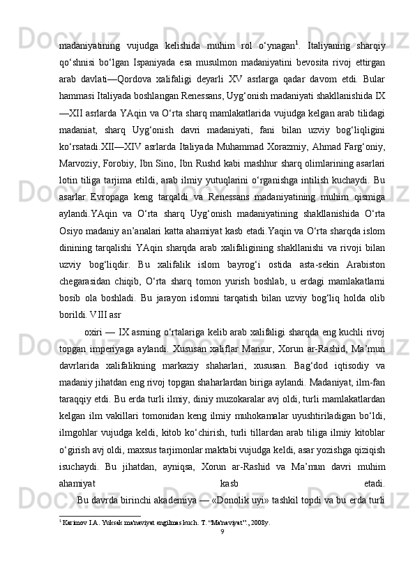 madaniyatining   vujudga   kelishida   muhim   rol   o‘ynagan 1
.   Italiyaning   sharqiy
qo‘shnisi   bo‘lgan   Ispaniyada   esa   musulmon   madaniyatini   bevosita   rivoj   ettirgan
arab   davlati—Qordova   xalifaligi   deyarli   XV   asrlarga   qadar   davom   etdi.   Bular
hammasi Italiyada boshlangan Renessans, Uyg‘onish madaniyati shakllanishida IX
—XII asrlarda YAqin va O‘rta sharq mamlakatlarida vujudga kelgan arab tilidagi
madaniat,   sharq   Uyg‘onish   davri   madaniyati,   fani   bilan   uzviy   bog‘liqligini
ko‘rsatadi.XII—XIV asrlarda Italiyada  Muhammad Xorazmiy, Ahmad Farg‘oniy,
Marvoziy, Forobiy, Ibn Sino, Ibn Rushd kabi mashhur sharq olimlarining asarlari
lotin  tiliga  tarjima  etildi,  arab  ilmiy  yutuqlarini   o‘rganishga   intilish   kuchaydi.  Bu
asarlar   Evropaga   keng   tarqaldi   va   Renessans   madaniyatining   muhim   qismiga
aylandi.YAqin   va   O‘rta   sharq   Uyg‘onish   madaniyatining   shakllanishida   O‘rta
Osiyo madaniy an’analari katta ahamiyat kasb etadi.Yaqin va O‘rta sharqda islom
dinining   tarqalishi   YAqin   sharqda   arab   xalifaligining   shakllanishi   va   rivoji   bilan
uzviy   bog‘liqdir.   Bu   xalifalik   islom   bayrog‘i   ostida   asta-sekin   Arabiston
chegarasidan   chiqib,   O‘rta   sharq   tomon   yurish   boshlab,   u   erdagi   mamlakatlarni
bosib   ola   boshladi.   Bu   jarayon   islomni   tarqatish   bilan   uzviy   bog‘liq   holda   olib
borildi. VIII asr 
oxiri — IX asrning o‘rtalariga kelib arab xalifaligi sharqda eng kuchli rivoj
topgan   imperiyaga   aylandi.   Xususan   xaliflar   Mansur,   Xorun   ar-Rashid,   Ma’mun
davrlarida   xalifalikning   markaziy   shaharlari,   xususan.   Bag‘dod   iqtisodiy   va
madaniy jihatdan eng rivoj topgan shaharlardan biriga aylandi. Madaniyat, ilm-fan
taraqqiy etdi. Bu erda turli ilmiy, diniy muzokaralar avj oldi, turli mamlakatlardan
kelgan   ilm   vakillari   tomonidan   keng   ilmiy   muhokamalar   uyushtiriladigan   bo‘ldi,
ilmgohlar   vujudga   keldi,   kitob   ko‘chirish,   turli   tillardan   arab   tiliga   ilmiy   kitoblar
o‘girish avj oldi, maxsus tarjimonlar maktabi vujudga keldi, asar yozishga qiziqish
isuchaydi.   Bu   jihatdan,   ayniqsa,   Xorun   ar-Rashid   va   Ma’mun   davri   muhim
ahamiyat   kasb   etadi.
         Bu davrda birinchi akademiya — «Donolik uyi» tashkil topdi va bu erda turli
1
  Karimov I.A. Yuksak ma'naviyat engilmas kuch. T. “Ma'naviyat”., 2008y.
9 
