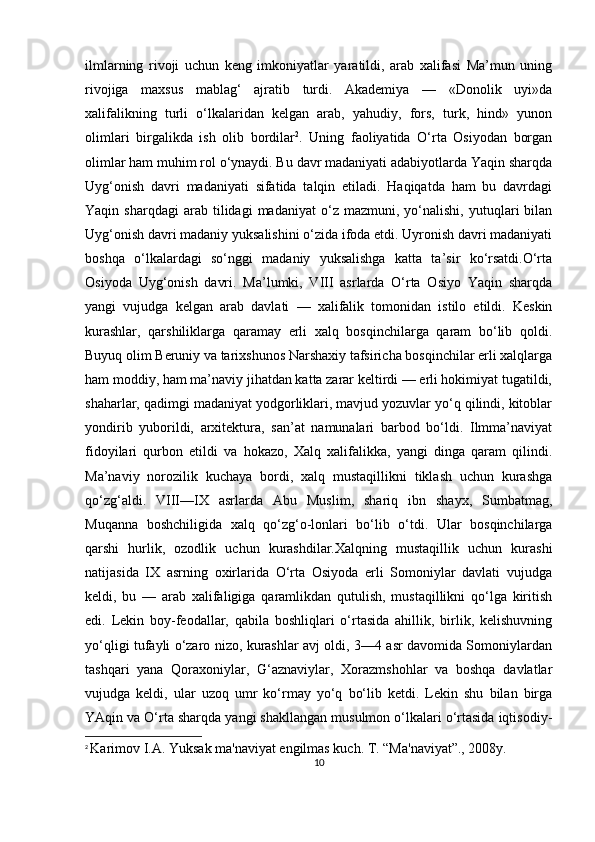 ilmlarning   rivoji   uchun   keng   imkoniyatlar   yaratildi,   arab   xalifasi   Ma’mun   uning
rivojiga   maxsus   mablag‘   ajratib   turdi.   Akademiya   —   «Donolik   uyi»da
xalifalikning   turli   o‘lkalaridan   kelgan   arab,   yahudiy,   fors,   turk,   hind»   yunon
olimlari   birgalikda   ish   olib   bordilar 2
.   Uning   faoliyatida   O‘rta   Osiyodan   borgan
olimlar ham muhim rol o‘ynaydi. Bu davr madaniyati adabiyotlarda Yaqin sharqda
Uyg‘onish   davri   madaniyati   sifatida   talqin   etiladi.   Haqiqatda   ham   bu   davrdagi
Yaqin  sharqdagi   arab   tilidagi   madaniyat   o‘z   mazmuni,   yo‘nalishi,   yutuqlari   bilan
Uyg‘onish davri madaniy yuksalishini o‘zida ifoda etdi. Uyronish davri madaniyati
boshqa   o‘lkalardagi   so‘nggi   madaniy   yuksalishga   katta   ta’sir   ko‘rsatdi.O‘rta
Osiyoda   Uyg‘onish   davri.   Ma’lumki,   VIII   asrlarda   O‘rta   Osiyo   Yaqin   sharqda
yangi   vujudga   kelgan   arab   davlati   —   xalifalik   tomonidan   istilo   etildi.   Keskin
kurashlar,   qarshiliklarga   qaramay   erli   xalq   bosqinchilarga   qaram   bo‘lib   qoldi.
Buyuq olim Beruniy va tarixshunos Narshaxiy tafsiricha bosqinchilar erli xalqlarga
ham moddiy, ham ma’naviy jihatdan katta zarar keltirdi — erli hokimiyat tugatildi,
shaharlar, qadimgi madaniyat yodgorliklari, mavjud yozuvlar yo‘q qilindi, kitoblar
yondirib   yuborildi,   arxitektura,   san’at   namunalari   barbod   bo‘ldi.   Ilmma’naviyat
fidoyilari   qurbon   etildi   va   hokazo,   Xalq   xalifalikka,   yangi   dinga   qaram   qilindi.
Ma’naviy   norozilik   kuchaya   bordi,   xalq   mustaqillikni   tiklash   uchun   kurashga
qo‘zg‘aldi.   VIII—IX   asrlarda   Abu   Muslim,   shariq   ibn   shayx,   Sumbatmag,
Muqanna   boshchiligida   xalq   qo‘zg‘o-lonlari   bo‘lib   o‘tdi.   Ular   bosqinchilarga
qarshi   hurlik,   ozodlik   uchun   kurashdilar.Xalqning   mustaqillik   uchun   kurashi
natijasida   IX   asrning   oxirlarida   O‘rta   Osiyoda   erli   Somoniylar   davlati   vujudga
keldi,   bu   —   arab   xalifaligiga   qaramlikdan   qutulish,   mustaqillikni   qo‘lga   kiritish
edi.   Lekin   boy-feodallar,   qabila   boshliqlari   o‘rtasida   ahillik,   birlik,   kelishuvning
yo‘qligi tufayli o‘zaro nizo, kurashlar avj oldi, 3—4 asr davomida Somoniylardan
tashqari   yana   Qoraxoniylar,   G‘aznaviylar,   Xorazmshohlar   va   boshqa   davlatlar
vujudga   keldi,   ular   uzoq   umr   ko‘rmay   yo‘q   bo‘lib   ketdi.   Lekin   shu   bilan   birga
YAqin va O‘rta sharqda yangi shakllangan musulmon o‘lkalari o‘rtasida iqtisodiy-
2
  Karimov I.A. Yuksak ma'naviyat engilmas kuch. T. “Ma'naviyat”., 2008y.
10 