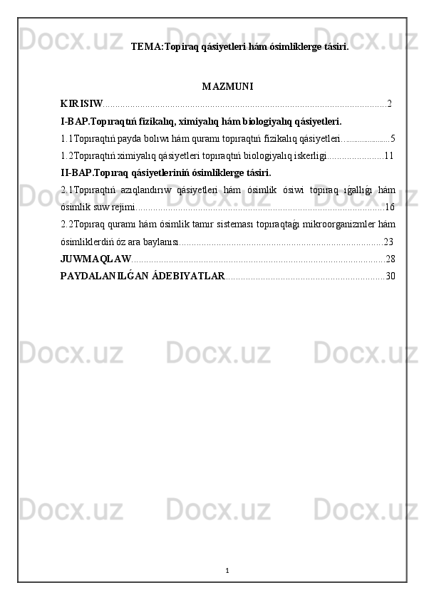 TEMA :Topiraq qásiyetleri hám ósimliklerge tásiri.
MAZMUNI
KIRISIW ..................................................................................................................2
I-BAP.Topıraqtıń fizikalıq, ximiyalıq hám biologiyalıq qásiyetleri.
1.1Topıraqtıń payda bolıwı hám quramı topıraqtıń fizikalıq qásiyetleri.. ..................... .5
1.2Topıraqtıń ximiyalıq qásiyetleri topıraqtıń biologiyalıq iskerligi.. . ............. ... ....11
II-BAP .Topıraq qásiyetleriniń ósimliklerge tásiri.
2.1Topıraqtıń   azıqlandırıw   qásiyetleri   hám   ósimlik   ósiwi   topıraq   ıg"allı	g"ı   hám
ósimlik suw rejimi....................................................................................................16
2.2Topıraq quramı hám ósimlik tamır sisteması topıraqta	
g"ı mikroorganizmler hám
ósimliklerdiń óz ara baylanısı..................................................................................23
JUWMAQLAW ......................................................................................................28
PAYDALANIL	
Ǵ2AN ÁDEBIYATLAR ................................................................30
1 