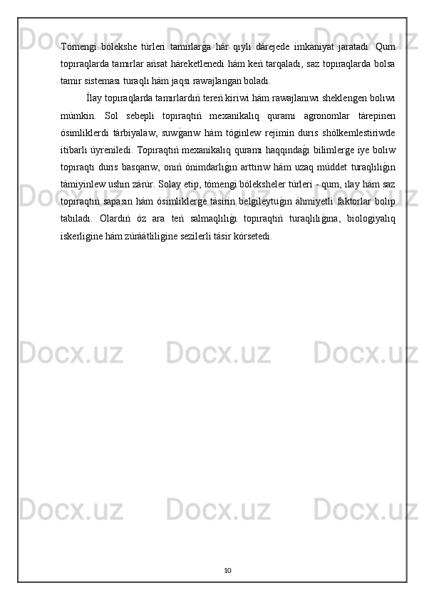 Tómengi   bólekshe   túrleri   tamırlarg"a   hár   qıylı   dárejede   imkaniyat   jaratadı.   Qum
topıraqlarda tamırlar ańsat  háreketlenedi hám keń tarqaladı, saz topıraqlarda bolsa
tamır sisteması turaqlı hám jaqsı rawajlangan boladı. 
Ílay topıraqlarda tamırlardıń tereń kiriwi hám rawajlanıwı sheklengen bolıwı
múmkin.   Sol   sebepli   topıraqtıń   mexanikalıq   quramı   agronomlar   tárepinen
ósimliklerdi   tárbiyalaw,   suw	
g"arıw   hám   tóginlew   rejimin   durıs   shólkemlestiriwde
itibarlı úyreniledi. Topıraqtıń mexanikalıq quramı haqqında	
g"ı bilimlerge iye bolıw
topıraqtı   durıs   basqarıw,   onıń   ónimdarlı	
g"ın   arttırıw   hám   uzaq   múddet   turaqlılı	g"ın
támiyinlew ushın zárúr. Solay etip, tómengi bóleksheler túrleri - qum, ılay hám saz
topıraqtıń   sapasın   hám   ósimliklerge   tásirin   belgileytu	
g"ın   áhmiyetli   faktorlar   bolıp
tabıladı.   Olardıń   óz   ara   teń   salmaqlılı	
g"ı   topıraqtıń   turaqlılı	g"ına,   biologiyalıq
iskerligine hám zúráátliligine sezilerli tásir kórsetedi.
10 