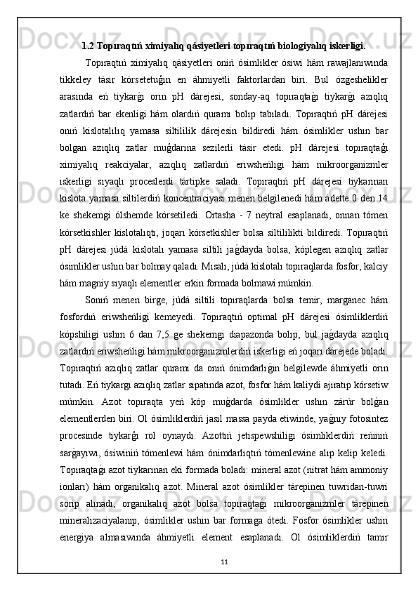 1.2 Topıraqtıń ximiyalıq qásiyetleri topıraqtıń biologiyalıq iskerligi.
Topıraqtıń   ximiyalıq   qásiyetleri   oniń   ósimlikler   ósiwi   hám   rawajlanıwında
tikkeley   tásir   kórsetetuģın   en   áhmiyetli   faktorlardan   biri.   Bul   ózgeshelikler
arasında   eń   tiykarg"ı   orın   pH   dárejesi,   sonday-aq   topıraqta	g"ı   tiykar	g"ı   azıqlıq
zatlardıń   bar   ekenligi   hám   olardıń   quramı   bolıp   tabıladı.   Topıraqtıń   pH   dárejesi
onıń   kislotalılıq   yamasa   siltililik   dárejesin   bildiredi   hám   ósimlikler   ushın   bar
bolgan   azıqlıq   zatlar   muģdarına   sezilerli   tásir   etedi.   pH   dárejesi   topıraqtaģı
ximiyalıq   reakciyalar,   azıqlıq   zatlardıń   eriwsheńligi   hám   mikroorganizmler
iskerligi   sıyaqlı   proceslerdi   tártipke   saladı.   Topıraqtıń   pH   dárejesi   tiykarınan
kislota yamasa siltilerdiń koncentraciyası  menen belgilenedi  hám  ádette 0 den 14
ke   shekemgi   ólshemde   kórsetiledi.   Ortasha   -   7   neytral   esaplanadı,   onnan   tómen
kórsetkishler   kislotalıqtı,   joqarı   kórsetkishler   bolsa   siltililikti   bildiredi.   Topıraqtıń
pH   dárejesi   júdá   kislotalı   yamasa   siltili   ja	
g"dayda   bolsa,   kóplegen   azıqlıq   zatlar
ósimlikler ushın bar bolmay qaladı. Mısalı, júdá kislotalı topıraqlarda fosfor, kalciy
hám magniy sıyaqlı elementler erkin formada bolmawi múmkin. 
Sonıń   menen   birge,   júdá   siltili   topıraqlarda   bolsa   temir,   marganec   hám
fosfordıń   eriwsheńligi   kemeyedi.   Topıraqtıń   optimal   pH   dárejesi   ósimliklerdiń
kópshiligi   ushın   6   dan   7,5   ge   shekemgi   diapazonda   bolıp,   bul   ja	
g"dayda   azıqlıq
zatlardıń eriwsheńligi hám mikroorganizmlerdiń iskerligi eń joqarı dárejede boladı.
Topıraqtıń   azıqlıq   zatlar   quramı   da   onıń   ónimdarlı	
g"ın   belgilewde   áhmiyetli   orın
tutadı. Eń tiykargı azıqlıq zatlar sıpatında azot, fosfor hám kaliydi ajıratıp kórsetiw
múmkin.   Azot   topıraqta   yeń   kóp   mu	
g"darda   ósimlikler   ushın   zárúr   bol	g"an
elementlerden biri. Ol ósimliklerdiń jasıl massa payda etiwinde, ya	
g"nıy fotosintez
procesinde   tiykarģı   rol   oynaydı.   Azottıń   jetispewshiligi   ósimliklerdiń   reńiniń
sar	
g"ayıwı,   ósiwiniń   tómenlewi   hám   ónimdarlıqtıń   tómenlewine   alıp   kelip   keledi.
Topıraqta	
g"ı azot tiykarınan eki formada boladı: mineral azot (nitrat hám ammoniy
ionları)   hám   organikalıq   azot.   Mineral   azot   ósimlikler   tárepinen   tuwridan-tuwri
sorip   alınadı,   organikalıq   azot   bolsa   topıraqta	
g"ı   mikroorganizmler   tárepinen
mineralizaciyalanıp,   ósimlikler   ushin   bar   formaga   ótedi.   Fosfor   ósimlikler   ushin
energiya   almasıwında   áhmiyetli   element   esaplanadı.   Ol   ósimliklerdiń   tamır
11 