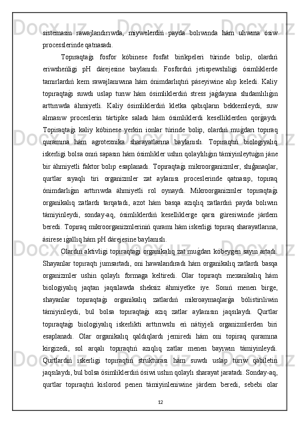sistemasın   rawajlandırıwda,   miywelerdiń   payda   bolıwında   hám   ulıwma   ósiw
processlerinde qatnasadı. 
Topıraqtag"ı   fosfor   kóbinese   fosfat   birikpeleri   túrinde   bolip,   olardıń
eriwsheńligi   pH   dárejesine   baylanıslı.   Fosfordıń   jetispewshiligi   ósimliklerde
tamırlardıń   kem   rawajlanıwına   hám   ónimdarlıqtıń   páseyiwine   alıp   keledi.   Kaliy
topıraqta	
g"ı   suwdı   uslap   turıw   hám   ósimliklerdiń   stress   ja	g"dayına   shıdamlılı	g"ın
arttırıwda   áhmiyetli.   Kaliy   ósimliklerdiń   kletka   qabıqların   bekkemleydi,   suw
almasıw   proceslerin   tártipke   saladı   hám   ósimliklerdi   keselliklerden   qor	
g"aydı.
Topiraqta	
g"ı   kaliy   kóbinese   yerkin   ionlar   túrinde   bolip,   olardıń   mu	g"darı   topıraq
quramına   hám   agrotexnika   sharayatlarına   baylanıslı.   Topıraqtıń   biologiyalıq
iskerligi bolsa onıń sapasın hám ósimlikler ushın qolaylılı	
g"ın támiyinleytu	g"ın jáne
bir   áhmiyetli   faktor   bolıp   esaplanadı.   Topıraqta	
g"ı   mikroorganizmler,   shıģanaqlar,
qurtlar   sıyaqlı   tiri   organizmler   zat   aylanısı   proceslerinde   qatnasıp,   topıraq
ónimdarlı	
g"ın   arttırıwda   áhmiyetli   rol   oynaydı.   Mikroorganizmler   topıraqta	g"ı
organikalıq   zatlardı   tarqatadı,   azot   hám   basqa   azıqlıq   zatlardıń   payda   bolıwın
támiyinleydi,   sonday-aq,   ósimliklerdiń   keselliklerge   qarsı   gúresiwinde   járdem
beredi. Topıraq mikroorganizmleriniń quramı hám iskerligi topıraq sharayatlarına,
ásirese ı	
g"allıq hám pH dárejesine baylanıslı.
Olardıń aktivligi topıraqta	
g"ı organikalıq zat mu	g"darı kóbeygen sayın artadı.
Shayanlar   topıraqtı   jumsartadı,   oni   hawalandıradı   hám   organikalıq   zatlardı   basqa
organizmler   ushin   qolaylı   formaga   keltiredi.   Olar   topıraqtı   mexanikalıq   hám
biologiyalıq   jaqtan   jaqsılawda   sheksiz   áhmiyetke   iye.   Sonıń   menen   birge,
shayanlar   topıraqta	
g"ı   organikalıq   zatlardıń   mikroaymaqlar	g"a   bólistiriliwin
támiyinleydi,   bul   bolsa   topıraqta	
g"ı   azıq   zatlar   aylanısın   jaqsılaydı.   Qurtlar
topıraqta	
g"ı   biologiyalıq   iskerlikti   arttırıwshı   eń   nátiyjeli   organizmlerden   biri
esaplanadı.   Olar   organikalıq   qaldıqlardı   jemiredi   hám   oni   topiraq   quramına
kirgizedi,   sol   arqalı   topıraqtıń   azıqlıq   zatlar   menen   bayıwın   támiyinleydi.
Qurtlardıń   iskerligi   topıraqtıń   strukturası   hám   suwdı   uslap   turıw   qábiletin
jaqsılaydı, bul bolsa ósimliklerdiń ósiwi ushın qolaylı sharayat jaratadı. Sonday-aq,
qurtlar   topıraqtıń   kislorod   penen   támiyinleniwine   járdem   beredi,   sebebi   olar
12 