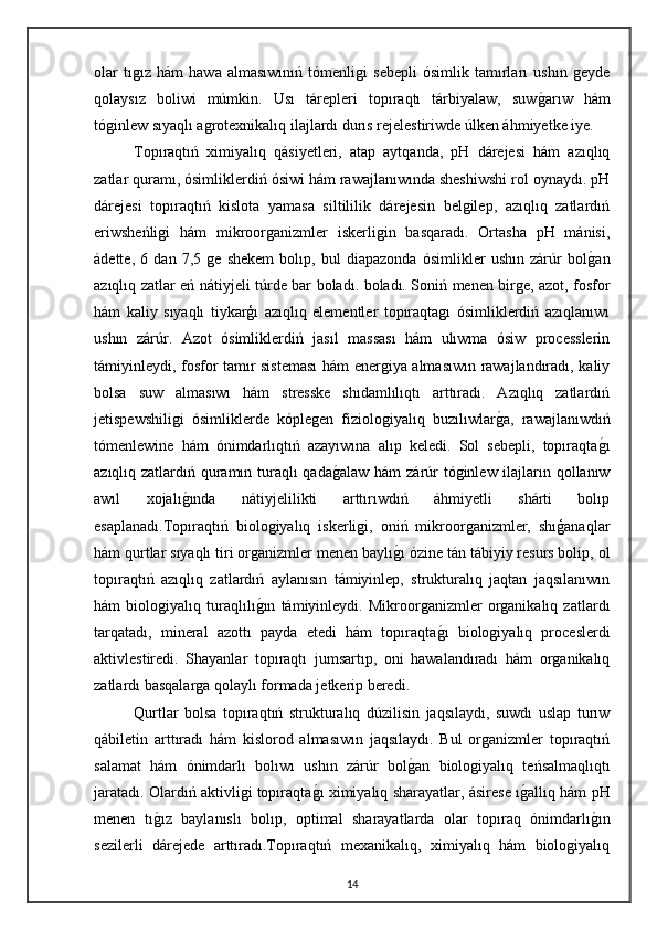 olar   tıgız   hám   hawa   almasıwınıń   tómenligi   sebepli   ósimlik   tamırları   ushın   geyde
qolaysız   boliwi   múmkin.   Usı   tárepleri   topıraqtı   tárbiyalaw,   suwg"arıw   hám
tóginlew sıyaqlı agrotexnikalıq ilajlardı durıs rejelestiriwde úlken áhmiyetke iye.
Topıraqtıń   ximiyalıq   qásiyetleri,   atap   aytqanda,   pH   dárejesi   hám   azıqlıq
zatlar quramı, ósimliklerdiń ósiwi hám rawajlanıwında sheshiwshi rol oynaydı. pH
dárejesi   topıraqtıń   kislota   yamasa   siltililik   dárejesin   belgilep,   azıqlıq   zatlardıń
eriwsheńligi   hám   mikroorganizmler   iskerligin   basqaradı.   Ortasha   pH   mánisi,
ádette,   6   dan   7,5   ge   shekem   bolıp,   bul   diapazonda   ósimlikler   ushın   zárúr   bol	
g"an
azıqlıq zatlar eń nátiyjeli túrde bar boladı.   boladı. Soniń menen birge, azot, fosfor
hám   kaliy   sıyaqlı   tiykarģı   azıqlıq   elementler   topıraqtagı   ósimliklerdiń   azıqlanıwı
ushın   zárúr.   Azot   ósimliklerdiń   jasıl   massası   hám   ulıwma   ósiw   processlerin
támiyinleydi, fosfor tamır sisteması  hám energiya almasıwın rawajlandıradı, kaliy
bolsa   suw   almasıwı   hám   stresske   shıdamlılıqtı   arttıradı.   Azıqlıq   zatlardıń
jetispewshiligi   ósimliklerde   kóplegen   fiziologiyalıq   buzılıwlar	
g"a,   rawajlanıwdıń
tómenlewine   hám   ónimdarlıqtıń   azayıwına   alıp   keledi.   Sol   sebepli,   topıraqta	
g"ı
azıqlıq zatlardıń quramın turaqlı qada	
g"alaw hám  zárúr  tóginlew ilajların qollanıw
awıl   xojalı	
g"ında   nátiyjelilikti   arttırıwdıń   áhmiyetli   shárti   bolıp
esaplanadı.Topıraqtıń   biologiyalıq   iskerligi,   oniń   mikroorganizmler,   shıģanaqlar
hám qurtlar sıyaqlı tiri organizmler menen baylı	
g"ı ózine tán tábiyiy resurs bolip, ol
topıraqtıń   azıqlıq   zatlardıń   aylanısın   támiyinlep,   strukturalıq   jaqtan   jaqsılanıwın
hám   biologiyalıq   turaqlılı	
g"ın   támiyinleydi.   Mikroorganizmler   organikalıq   zatlardı
tarqatadı,   mineral   azottı   payda   etedi   hám   topıraqta	
g"ı   biologiyalıq   proceslerdi
aktivlestiredi.   Shayanlar   topıraqtı   jumsartıp,   oni   hawalandıradı   hám   organikalıq
zatlardı basqalarga qolaylı formada jetkerip beredi. 
Qurtlar   bolsa   topıraqtıń   strukturalıq   dúzilisin   jaqsılaydı,   suwdı   uslap   turıw
qábiletin   arttıradı   hám   kislorod   almasıwın   jaqsılaydı.   Bul   organizmler   topıraqtıń
salamat   hám   ónimdarlı   bolıwı   ushın   zárúr   bol	
g"an   biologiyalıq   teńsalmaqlıqtı
jaratadı. Olardıń aktivligi topıraqta	
g"ı ximiyalıq sharayatlar, ásirese ı	g"allıq hám pH
menen   tı	
g"ız   baylanıslı   bolıp,   optimal   sharayatlarda   olar   topıraq   ónimdarlı	g"ın
sezilerli   dárejede   arttıradı.Topıraqtıń   mexanikalıq,   ximiyalıq   hám   biologiyalıq
14 